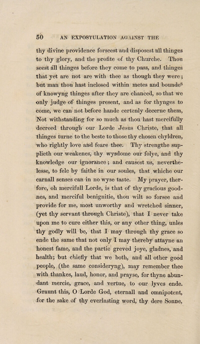 thy divine providence forseest and disposest all thinges to thy glory, and the profite of thy Churche. Thou seest all thinges before they come to pass, and thinges that yet are not are with thee as though they were; but man thou hast inclosed within metes and bounde8 of knowyng thinges after they are chanced, so that we only judge of thinges present, and as for thynges to come, we can not before hande certenly decerne them, Not withstanding for so much as thou hast mercifully decreed through our Lorde Jesus Christe, that all thinges turne to the beste to those thy chosen chyldren, who rightly love ahd feare thee. Thy strengthe sup- plieth our weakenes, thy wysdome our folye, and thy knowledge our ignorance; and causest us, neverthe- lesse, to felc by faithe in our soules, that whiche our carnall senses can in no wyse taste. My prayer, ther- fore, oh mercifull Lorde, is that of thy gracious good- nes, and merciful benignitie, thou wilt so forsee and provide for me, most unworthy and wretched sinner, (yet thy servant through Christe), that I never take upon me to cure either this, or any other thing, unles thy godly will be, that I may through thy grace so ende the same that not only I may thereby attayne an honest fame, and the partie greved joye, gladnes, and health-; but chiefly that we both, and all other good people, (the same consideryng), may remember thee with thankes, laud, honor, and prayse, for thyne abun¬ dant mercie, grace, and vertue, to our lyves ende. Graunt this, O Lorde God, eternall and omnipotent, for the sake of thy everlasting word, thy dere Sonne,