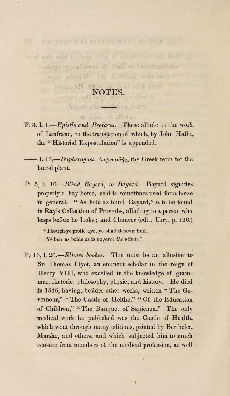 NOTES. JP. 3,1. 1.—■Epistle and Prefaces. These allude to the work, of Lanfranc, to the translation, of which, by John Halle,, the “ Historial Expostulation” is appended. -- 1. 16,—Dapheroydes. Aacpvoeidrjg, the Greek term for the laurel plant. Pi 5, 1. 10.—Blind Bayerd, or Bayard. Bayard signifies properly a bay horse, and is sometimes used for a horse in general. “ As bold as blind Bayard,” is to be found in Ray’s Collection of Proverbs, alluding to a person who leaps before he looks ; and Chancer (edit. Urry, p. 126.) “ Though: ye prolle aye, ye shall it nevir find’, Ye ben as bolde as is bayarde the blinde. Sb 16,1. 20.—Eliotes bookes. This must be an allusion to> Sir Thomas Elyot, an eminent scholar in the reign of Henry VIII, who excelled in the knowledge of gram¬ mar, rhetoric, philosophy, physic, and history. He died in 1546, having,, besides other works, written “The Go- vernour,” “ The Castle of Helthe,” “ Of the Education of Children,” “ The Banquet af Sapienza.” The only medical work he published was the Castle of Health, which went through many editions, printed by Berthelet, Marshe, and others, and which subjected him to much censure from members of the medical profession, as well
