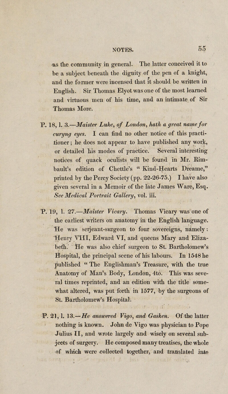 as the community in general. The latter conceived it to be a subject beneath the dignity of the pen of a knight, and the former were incensed that it should be written in English. Sir Thomas Elyot was one of the most learned and virtuous men of his time, and an intimate of Sir Thomas More. E. 18, 1. 3..—Maister Luke, of London, hath a great name for curyng eyes. I can find no other notice of this practi¬ tioner ; he does not appear to have published any work, or detailed his modes of practice. Several interesting- notices of quack oculists will be found in Mr. Rim- bault’s edition of Chettle’s u Kind-Hearts Dreame,” printed by the Percy Society (pp. 22-26-75.) I have also given several in a Memoir of the late James Ware, Esq. See Medical Portrait Gallery, vol. iii. P. 19, 1. 27.—Maister Vicary. Thomas Vicary was one of the earliest writers on anatomy in the English language. He was serjeant-surgeon to four sovereigns, namely: Henry VIII, Edward VI, and queens Mary and Eliza¬ beth. He was also chief surgeon to St. Bartholomew’s Hospital, the principal scene of his labours. In 1548 he published “ The Englishman’s Treasure, with the true Anatomy of Man’s Body, London, 4to. This was seve¬ ral times reprinted, and an edition with the title some¬ what altered, was put forth in 1577, by the surgeons of St. Bartholomew’s Hospital; P. 21,1. 13.—He answered Vigo, and Gasken. Of the latter nothing is known. John de Vigo was physician to Pope Julius II, and wrote largely and wisely on several sub¬ jects of surgery. He composed many treatises, the whole of which were collected together, and translated into