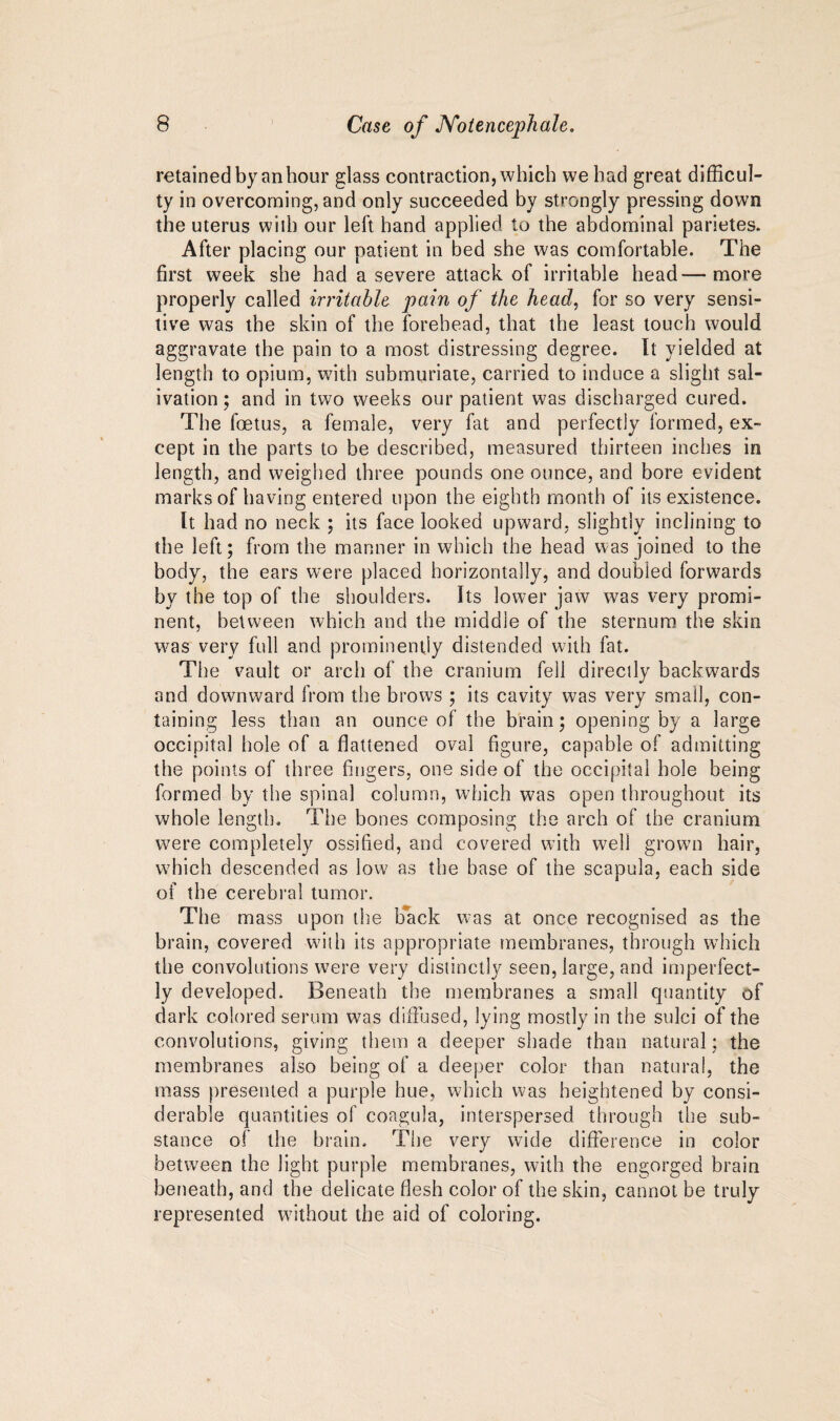 retained by an hour glass contraction, which we had great difficul¬ ty in overcoming, and only succeeded by strongly pressing down the uterus will) our left hand applied to the abdominal parietes. After placing our patient in bed she was comfortable. The first week she had a severe attack of irritable head—more properly called irritable pain of the head, for so very sensi¬ tive was the skin of the forehead, that the least touch would aggravate the pain to a most distressing degree. It yielded at length to opium, with submuriate, carried to induce a slight sal¬ ivation ; and in two weeks our patient was discharged cured. The foetus, a female, very fat and perfectly formed, ex¬ cept in the parts to be described, measured thirteen inches in length, and weighed three pounds one ounce, and bore evident marks of having entered upon the eighth month of its existence. It had no neck ; its face looked upward, slightly inclining to the left; from the manner in which the head was joined to the body, the ears were placed horizontally, and doubled forwards by the top of the shoulders. Its lower jaw was very promi¬ nent, between which and the middle of the sternum the skin was very full and prominently distended with fat. The vault or arch of the cranium fell directly backwards and downward from the brows ; its cavity was very small, con¬ taining less than an ounce of the brain; opening by a large occipital hole of a flattened oval figure, capable of admitting the points of three fingers, one side of the occipital hole being formed by the spina] column, which was open throughout its whole length. The bones composing the arch of the cranium were completely ossified, and covered with well grown hair, which descended as low as the base of the scapula, each side of the cerebral tumor. The mass upon the back was at once recognised as the brain, covered with its appropriate membranes, through which the convolutions were very distinctly seen, large, and imperfect¬ ly developed. Beneath the membranes a small quantity of dark colored serum was diffused, lying mostly in the sulci of the convolutions, giving them a deeper shade than natural ; the membranes also being of a deeper color than natural, the mass presented a purple hue, which was heightened by consi¬ derable quantities of coagula, interspersed through the sub¬ stance of the brain. The very wide difference in color between the light purple membranes, with the engorged brain beneath, and the delicate flesh color of the skin, cannot be truly represented without the aid of coloring.