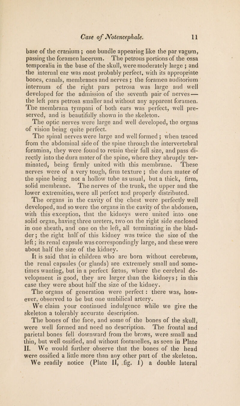 base of the cranium ; one bundle appearing like the par vagum, passing the foramen lacerum. The petrous portions of the ossa temporalia in the base of the skull, were moderately large ; and the internal ear was most probably perfect, with its appropriate bones, canals, membranes and nerves ; the foramen auditorium internum of the right pars petrosa was large and well developed for the admission of the seventh pair of nerves — the left pars petrosa smaller and without any apparent foramen. The membrana tympani of both ears was perfect, well pre¬ served, and is beautifully shown in the skeleton. The optic nerves were large and well developed, the organs of vision being quite perfect. The spinal nerves were large and well formed ; when traced from the abdominal side of the spine through the intervertebral foramina, they were found to retain their full size, and pass di¬ rectly into the dura mater of the spine, where they abruptly ter¬ minated, being firmly united with this membrane. These nerves were of a very tough, firm texture ; the dura mater of the spine being not a hollow tube as usual, but a thick, firm, solid membrane. The nerves of the trunk, the upper and the lower extremities, were all perfect and properly distributed. The organs in the cavity of the chest were perfectly well developed, and so were the organs in the cavity of the abdomen, with this exception, that the kidneys were united into one solid organ, having three ureters, two on the right side enclosed in one sheath, and one on the left, all terminating in the blad¬ der ; the right half of this kidney was twice the size of the left; its renal capsule was correspondingly large, and these were about half the size of the kidney. It is said that in children who are born without cerebrum, the renal capsules (or glands) are extremely small and some¬ times wanting, but in a perfect foetus, where the cerebral de¬ velopment is good, they are larger than the kidneys: in this case they were about half the size of the kidney. The organs of generation were perfect : there was, how¬ ever, observed to be but one umbilical artery. We claim your continued indulgence while we give the skeleton a tolerably accurate description. The bones of the face, and some of the bones of the skull, were well formed and need no description. The frontal and parietal bones fell downward from the brows, were small and thin, but well ossified, and without fontanelles, as seen in Plate II. We would further observe that the bones of the head were ossified a little more than any other part of the skeleton. We readily notice (Plate II, .fig. 1) a double lateral