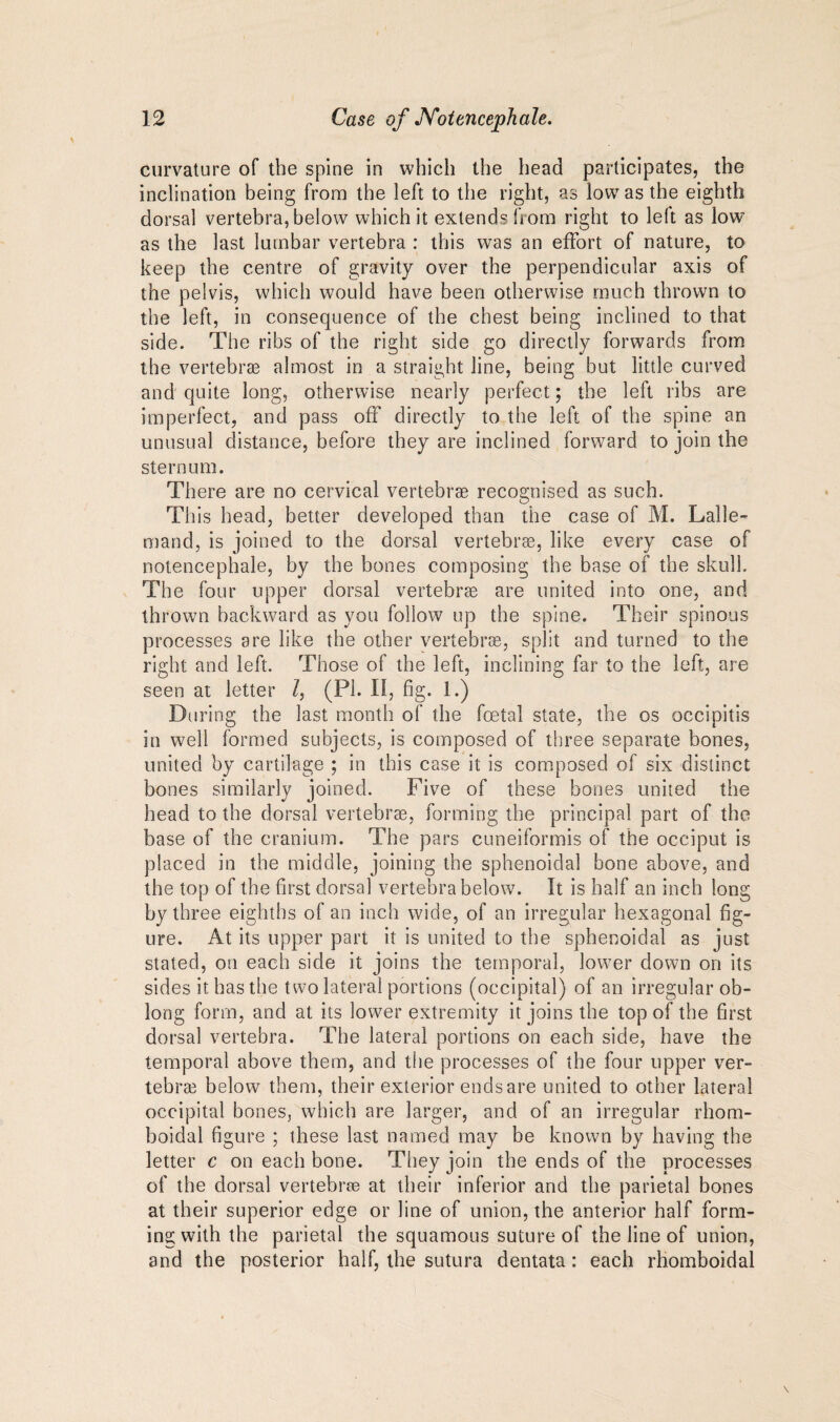 curvature of the spine in which the head participates, the inclination being from the left to the right, as low as the eighth dorsal vertebra, below which it extends h orn right to left as low as the last lumbar vertebra : this was an effort of nature, to keep the centre of gravity over the perpendicular axis of the pelvis, which would have been otherwise much thrown to the left, in consequence of the chest being inclined to that side. The ribs of the right side go directly forwards from the vertebrae almost in a straight line, being but little curved and quite long, otherwise nearly perfect; the left ribs are imperfect, and pass off directly to the left of the spine an unusual distance, before they are inclined forward to join the sternum. There are no cervical vertebrae recognised as such. Tli is head, better developed than the case of M. Lalle- mand, is joined to the dorsal vertebrae, like every case of notencephale, by the bones composing the base of the skull. The four upper dorsal vertebrae are united into one, and thrown backward as you follow up the spine. Their spinous processes are like the other vertebrae, split and turned to the right and left. Those of the left, inclining far to the left, are seen at letter l, (PI. II, fig. 1.) During the last month of the foetal state, the os occipitis in well formed subjects, is composed of three separate bones, united by cartilage ; in this case it is composed of six distinct bones similarly joined. Five of these bones united the head to the dorsal vertebrae, forming the principal part of the base of the cranium. The pars cuneiformis of the occiput is placed in the middle, joining the sphenoidal bone above, and the top of the first dorsal vertebra below. It is half an inch long by three eighths of an inch wide, of an irregular hexagonal fig¬ ure. At its upper part it is united to the sphenoidal as just stated, on each side it joins the temporal, lower down on its sides it has the two lateral portions (occipital) of an irregular ob¬ long form, and at its lower extremity it joins the top of the first dorsal vertebra. The lateral portions on each side, have the temporal above them, and the processes of the four upper ver¬ tebra below them, their exterior ends are united to other lateral occipital bones, which are larger, and of an irregular rhom- boidal figure ; these last named may be known by having the letter c on each bone. They join the ends of the processes of the dorsal vertebra at their inferior and the parietal bones at their superior edge or line of union, the anterior half form¬ ing with the parietal the squamous suture of the line of union, and the posterior half, the sutura dentata: each rhomboidal