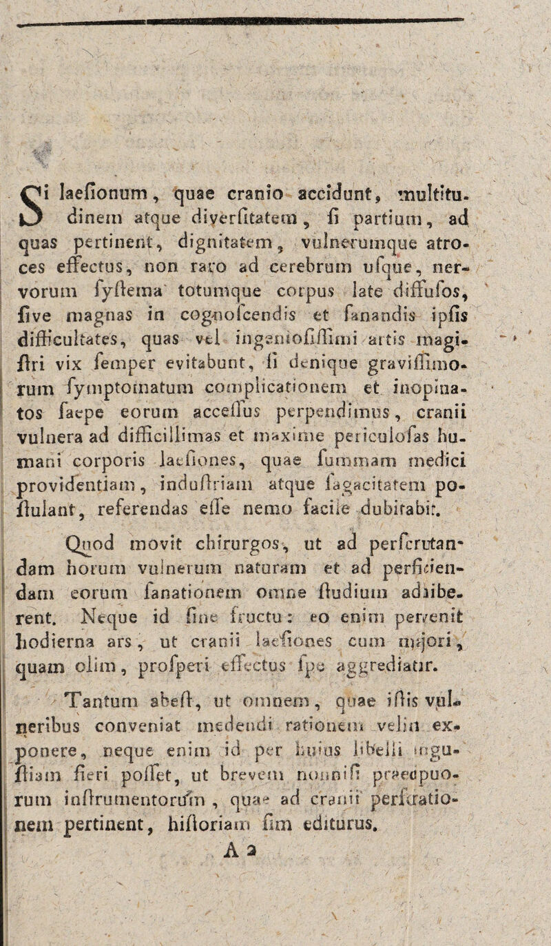 Si laefionum, quae cranio accidunt, multitu. dinem atque diverfitatem, fi partium, a4 quas pertinent, dignitatem, viilnerumque atro¬ ces effectus, non rato ad cerebrum ufque, ner¬ vorum iyftema totumque coipus late diffufos, five magnas in cognolcendis et fanandis ipfls difficultates, quas vel ingentofiffimi artis magi- ftri vix femper evitabunt, fi denique gravifmno- rum fymptomatum complicationem et inopina¬ tos faepe eorum acceilus perpendimus, cranii vulnera ad difficillimas et maxime pericuiofas hu¬ mani corporis jacfiop.es, quae fum piam medici providentiam, indu/lriam atque iagacitatem po- flulant, referendas eile nemo faciie dubirabif. Quod movit chirurgos, ut ad perferutan- dam horum vulnerum naturam et ad perficien¬ dam eorum ia nationem omne fiudiuin adiibe- rent. Neque id fine fructu: eo enim per/enit hodierna ars, ut cranii laefidnes cum rufiori, quam olim, profperi effectus ipe aggrediatir. Tantum abefi, ut omnern, quae ifiis vul¬ neribus conveniat medendi rationem .veliti ex- % ponere, neque enim id per huius libelli mgu- Jliam fieri poffet, ut brevem nonni fi praecipuo¬ rum infirutnentortfm , quae ad cranii pericratio- nem pertinent, hifioriam fim editurus.