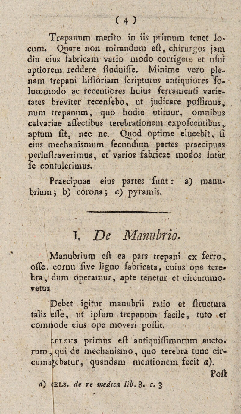 j Trepanum merito in iis* primum tenet lo¬ cum. Quare non mirandum eft, chirurgos jam diu eius fabricam vario modo corrigere et ufui aptiorem reddere fiuduiffe. Minime vero ple» nam trepani hifioriam fcriptums antiquiores fo- lummodo ac recentiores huius ferramenti varie¬ tates breviter recenfebo, ut judicare poffimus, num trepanum, quo hodie utimur, omnibus calvariae affectibus terebrationem expofcentibus, aptum fit, nec ne. Quod optime elucebit, fi eius mechanismum fecundum partes praecipuas perlufiraverimus, et varios fabricae modos infer fe contulerimus. Praecipuae eius partes funt: a) manu¬ brium ; b) corona; c) pyramis. I. De Manubrio. Manubrium efi ea pars trepani ex ferro offe. cornu five ligno fabricata, cuius ope tere bra, dum operamur, apte tenetur et circummo¬ vetur» Debet igitur manubrii ratio et fiructura talis pffe, ut ipfum trepanum facile, tuto et commode eius ope moveri poffit. celsus primus e fi antiquiffimorum aucto¬ rum, qui de mechanismo, quo terebra tunc cir¬ cumagebatur, quandam mentionem fecit a). Poft a) iELS. de re medica lib* 8. c, 3