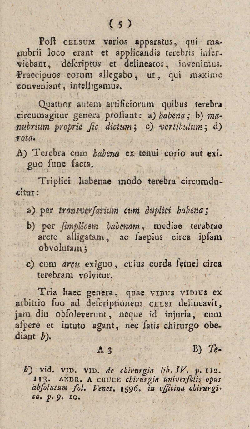 Poft celsum varios apparatos, qui ma¬ nubrii loco erant et applicandis terebras infer- viebant, defcriptos et delineatos, invenimus. Praecipuos eorum allegabo, ut, qui maxime conveniant, intelligamus. Quatuor autem artificiorum quibus terebra circumagitur genera proflant: a) habena $ b) ma¬ nubrium proprie Jic dictum; c) vertibulum ; d) rota» A) Terebra cum habena ex tenui corio aut exi¬ guo tu ne facta. Triplici habenae modo terebra'circumdu¬ citur : a) per transmrfarium cum duplici habena; b) per fimplicem habenam, mediae terebrae arcte alligatam , ac faepius circa ipfam obvolutam 5 -' >(>• c) cum arcu exiguo, cuius corda fetnel circa terebram volvitur. 1 \ Tria haec genera, quae vxdus vidius ex arbitrio fuo ad defcriptionem celsi delineavit, jam diu obfoleverunt, neque id injuria, cum afpere et intuto agant, nec fatis chirurgo obe- diaat b). A 3 B) Te- b') vid. vid. vid. de chirurgia Uh. IV. p. 112. 113. andr. a cruce chirurgia univerfalis opus dbfolutum fol. Venet• 1596. in officina chirurgi•