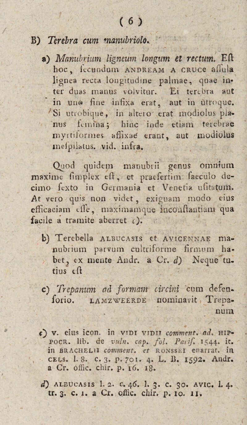 B) Terebra cum manubriolo. a) Manubrium ligneum longum et rectum. Eft hoc, fecundum andream a CRUce adula lignea recta longitudine palmae, quae in¬ ter duas manus volvitur. Ei terebra aut in line* fine infixa erat, aut in utroque. Si utrobiqne, in altero erat modiolus pla¬ nus femina j hinc inde etiam terebrae myrtiformes affixae' erant, aut modiolus inelpilatus. vid. infra* Quod quidem manubrii genus omnium maxime fimplex ed , et pradertim Caeculo de¬ cimo fexto in Germania et Venetia ufitatuni. At vero qu?s non videt, exiguam modo eius efficaciam die, rmximamque inco.iftantiam qua facile a tramite aberret c). b) Terebella albucasis c-t avicennae ma¬ nubrium parvum cultriforrae firmum ha¬ bet, ex mente Andr, a Cr. d) Neque tu¬ tius td c) Trepanum ad formam forio. LAMZWEERDE E) v. eius icon, in vidi vidti commem. ad. hip- pocr. lib. de vuhu cap. foL Parif 1544. it. in bracheli 1 comment. et ronssei enarrat, in CEns. 1.8. c. 3. p. 701. 4. L. B. 15^2. Andr. a Cr. offic. chir, p, 16, 18. d) ALBUCASIS 1.2. C. 4<5. 1. C. $0. AVIC. 1. 4, tr. 3. c. r. a Cr. offic. chir. p. 10. 11. circini cum defen- riominavit Trepa» nuin