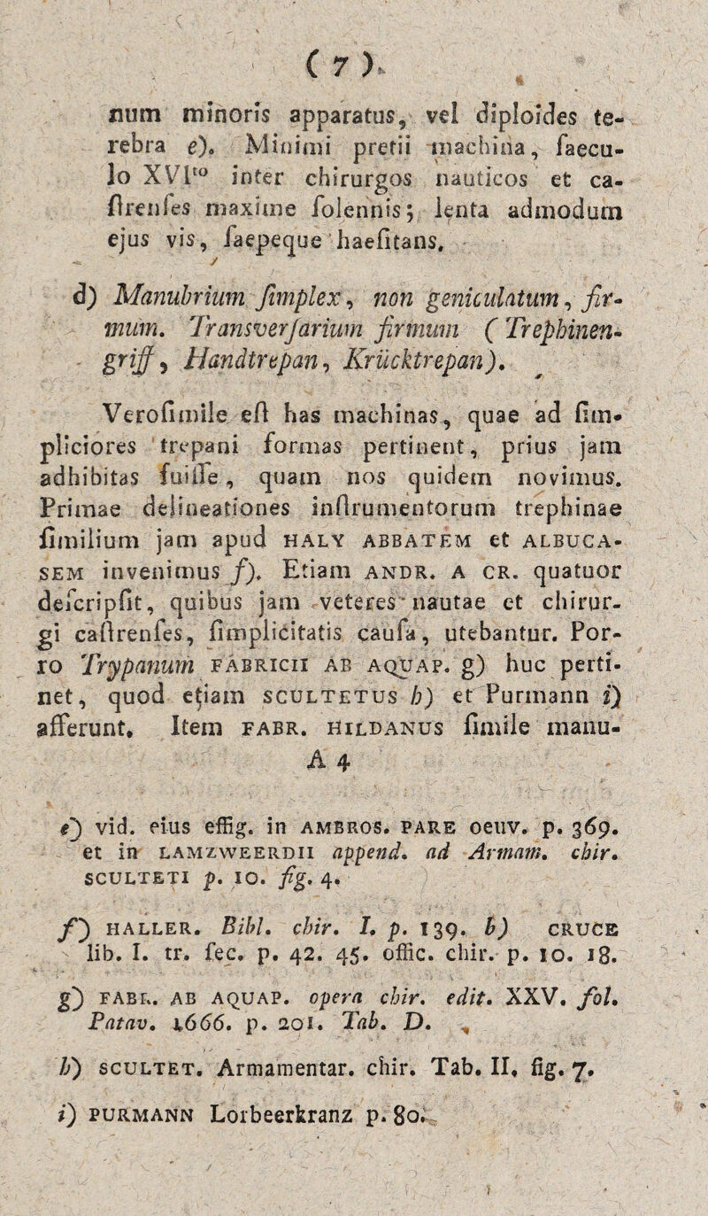 num minoris apparatus, vel diploides te¬ rebra e). Minimi pretii machina, Caecu¬ lo XVito inter chirurgos nauticos efc ca- drenCes maxime folennis; lenta admodum ejus vis, iaepeque haefitans. d) Manubrium fimplex, non geniculatum, fir¬ mum. Iransverjarium firmum ( Trepbinen- griff 5 Handtupan, Krucktrepan). Verofimile efl has machinas, quae ad fim- pliciores trepani formas pertinent, prius jam adhibitas fuille, quam nos quidem novimus. Primae delineationes inflrumentorum trephinae fimilium jam apud haly abbatem et albuca- sem invenimus f). Etiam andr. a cr. quatuor defcripfit, quibus jam veteres*nautae et chirur¬ gi cadrenfes, (implicitatis caufa, utebantur. Por¬ ro Try panum fAbricix ab aquap. g) huc perti¬ net, quod etiam scultetus h) et Purmann i) afferunt. Item fabr. hildanus fimile manu- A 4 S) vid. eius effig. in ambros. pare oeuv. p. 369. et in lamzweerdii append. ad Artnam. chir. sculteti p. 10. fig. 4. /) HALLER. Bibi, cbir. I. p. 139. b) CRUCE lib. I. tr. fec. p. 42. 45. offic. chir. p. 10. 18. g) FABR. ab AQUAP. opera chir. edit. XXV. fol. Patav. i.666. p. 20i. Tab. D. Ii) scultet. Armamentar. chir. Tab. II. fig. 7, i) purmann Lorbeerkranz p. 80.