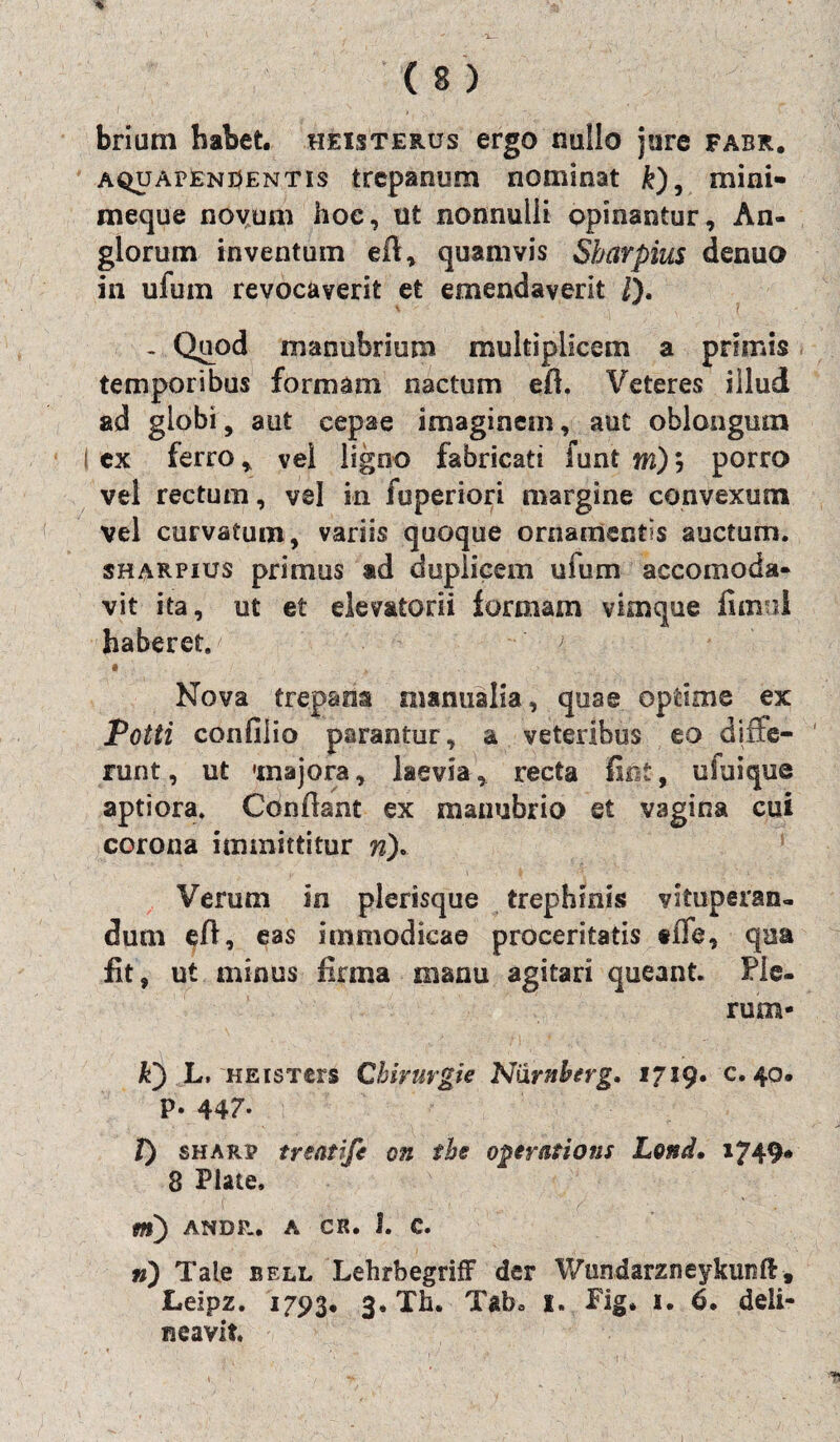briam habet, heisterus ergo nullo jure fabr. a^apEnUentis trepanum nominat &), mini- meque novum hoe, ut nonnulli opinantur. An- glorum inventum eft, quamvis Sharpius denuo in ufum revocaverit et emendaverit /)• f . Quod manubrium multiplicem a primis temporibus formam nactum eft, Veteres illud ad globi, aut cepae imaginem, aut oblongum i ex ferro, vei ligno fabricati funt m)porro vel rectum, vel in fuperiori margine convexum vel curvatum, variis quoque ornamentis auctum. sharpius primus ad duplicem ufum accomoda- vit ita, ut et elev&torii formam vimque fumi haberet. ' # ' ■* ' Nova trepana manualia, quae optime ex Potti confiiio parantur, a veteribus eo diffe¬ runt , ut 'majora, laevia, recta fiet, cfuique aptiora. Conflant ex manubrio et vagina cui corona immittitur n). Verum in plerisque trephinis vituperan¬ dum efi, eas immodicae proceritatis «iTe, qua fit, ut minus firma manu agitari queant. Pie¬ rum- k) L, HEisTers Chivurgie NiXrnberg. 1719. c. 40. p. 447* T) sharp treatife on the operatioris Lond. 1749# 8 Piate, m) ANDP-. A CR. I. C. n) Tale bell Lehrbegriff der Wundarzneykunft, Leipz. 1793. 3. Th. Tabo 1. Fig. i. 6. deli¬ neavit.