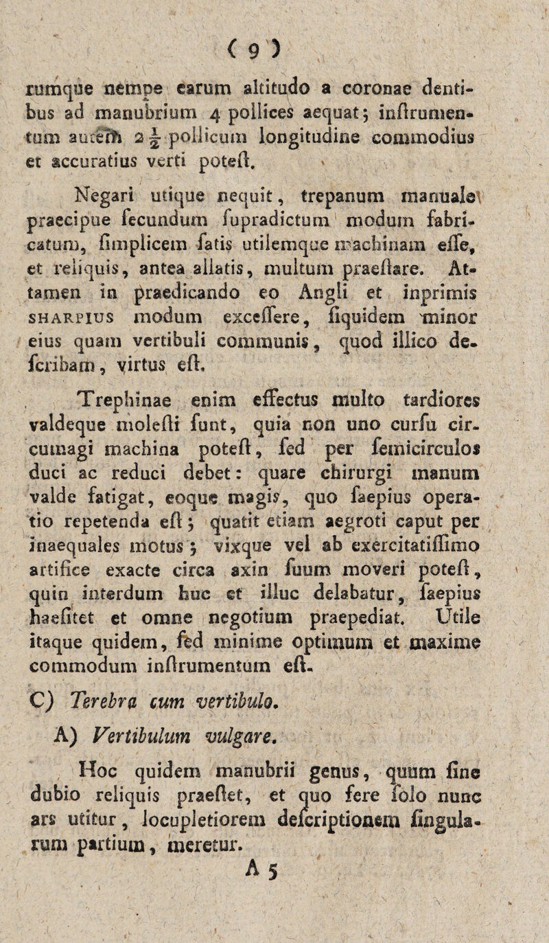 rumque nempe earum altitudo a coronae denti¬ bus ad manubrium 4 pollices aequat 5 inftrumen- tum aiufth 2 ~ pollicum longitudine commodius et accuratius verti poteft. Negari utique nequit, trepanum manuale praecipue fecundum fupradictum modum fabri¬ catum, fimplicem fatis utiiemque iracbinam effe, et reliquis, antea aliatis, multum praedare. At¬ tamen in praedicando eo Angli et inprimis sharpius modum exceffere, fiquidem minor eius quam vertibuli communis, quod illico de. feribam, virtus eft, Trephinae enim effectus multo tardiores valdeque moledi funt, quia non uno curfu cir¬ cumagi machina poted, fed per femicirculos duci ac reduci debet: quare chirurgi manum valde fatigat, eoque magis, quo faepius opera¬ tio repetenda eft \ quatit etiam aegroti caput per inaequales illotus ; vixque vel ab exercitatiffimo artifice exacte circa axin fuum moveri poted, quin interdum huc ct illuc delabatur, faepius haefitet et omne negotium praepediat. Utile itaque quidem, fed minime optimum et maxime commodum indrumentum eft- C) Terebra cum vertibulo. A) Vertibulam vulgare. Hoc quidem manubrii genus, quum fine dubio reliquis praedet, et quo fere folo nunc ars utitur, locupletiorem delcriptionem fingula- rum partium, meretur.