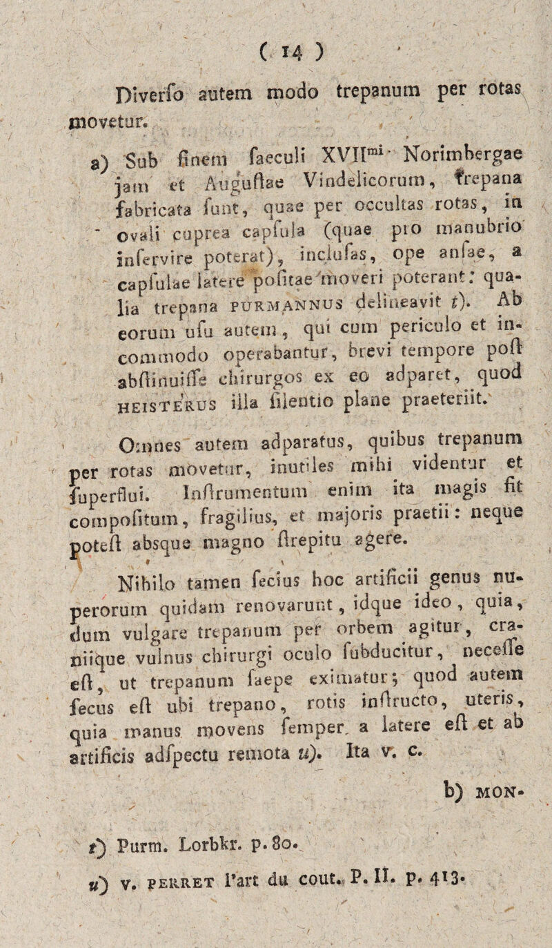 Diverfo autem modo trepanum per rotas movetor. a) Sub finem faeculi XVIlmi Norimhergae jam et Auguftae Vindelicorum, trepana fabricata funt, quae per occultas rotas, in * ovali cuprea capfula pio manubrio infervire poterat), inclufas, ope anfae, a capfuUe latere pofitaeAnoveri poterant: qua¬ lia trepana purmannus delineavit i). Ab eorum ufu autem, qui cura periculo et in¬ commodo operabantur, brevi tempore pofi abfiirtup chirurgos ex eo adparet, quod heisterus illa fiieotio plane praeteriit. Omnes autem adparatus, quibus trepanum per rotas movetur, inutiles mihi videntur et fu perflui. Infirumentum enim ita magis fit compofitum, fragilius, et majoris praedi: neque potefi absque magno flrepitu agere. Nihilo tamen fecius hoc artificii genus nu¬ perorum quidam renovarunt, idque ideo, quia, dum vulgare trepanum per orbem agitur, cra¬ niique vulnus chirurgi oculo fubducitur, neceile efi, ut trepanum faepe eximatur; quod autem fecus efi ubi trepano, rotis infiructo, uteris, quia manus movens iemper, a latere efl et ab artificis adfpectu remota u)• Ita v, c. b) MON- f) Purm. Lorbkr. p.8o*^ u) v. perret Part du cout. P. H* P« 4l3*