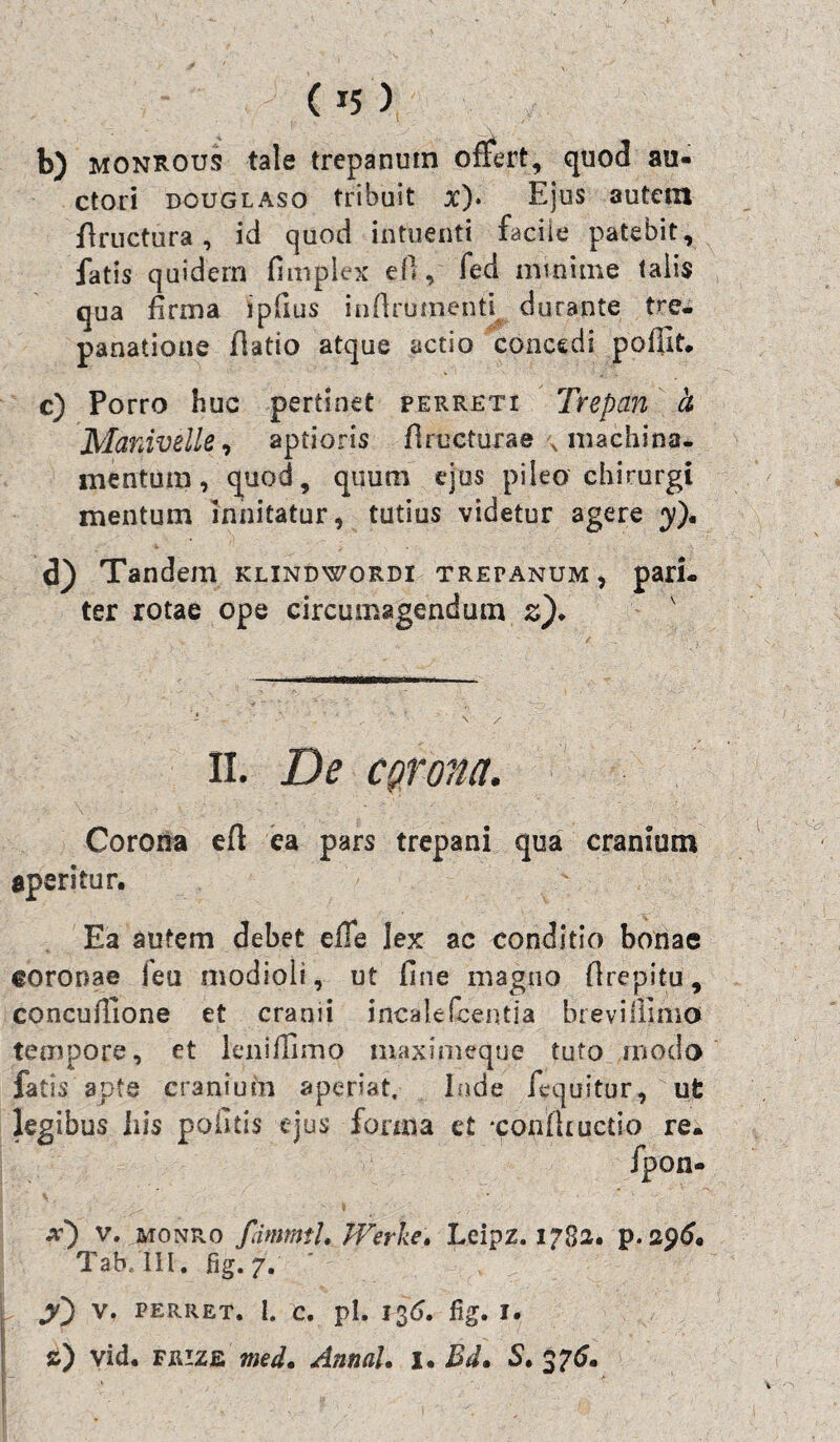 b) monrous tale trepanum oflert, quod au¬ ctori douglaso tribuit x)* Ejus autem flructura , id quod intuenti facile patebit, fatis quidern fimplex ell, fed minime talis qua firma ipfius infirumenti durante tre- panatione (latio atque actio concedi poffit. c) Porro huc pertinet perreti Trepan h Manivelle, aptioris firucturae x machina¬ mentum , quod, quum ejus pileo chirurgi mentum innitatur, tutius videtur agere y), d) Tandem klindwordi tretanum, pari¬ ter rotae ope circumagendum z). II. De corona. Corona efl ea pars trepani qua cranium aperitur. ' Ea autem debet e fle lex ac conditio bonae eoronae jeu modioli, ut fine magno fi repi tu, concufiione et cranii incalefcentia brevi ilimo tempore, et leni ilimo maximeque tuto modo fatis apte cranium aperiat, Inde fequitur, ut legibus bis politis ejus forma et •confiiuctio re- fpon- x) v. monro fdmmtl. JVerke* Lcipz. 1782. p. 296« Tab/lII. fig. 7. y') V. PERRET. 1. C. pl. 1%6. fig. I. s) yid. FRizfi med. Annal. 1. Bd, S. 375.