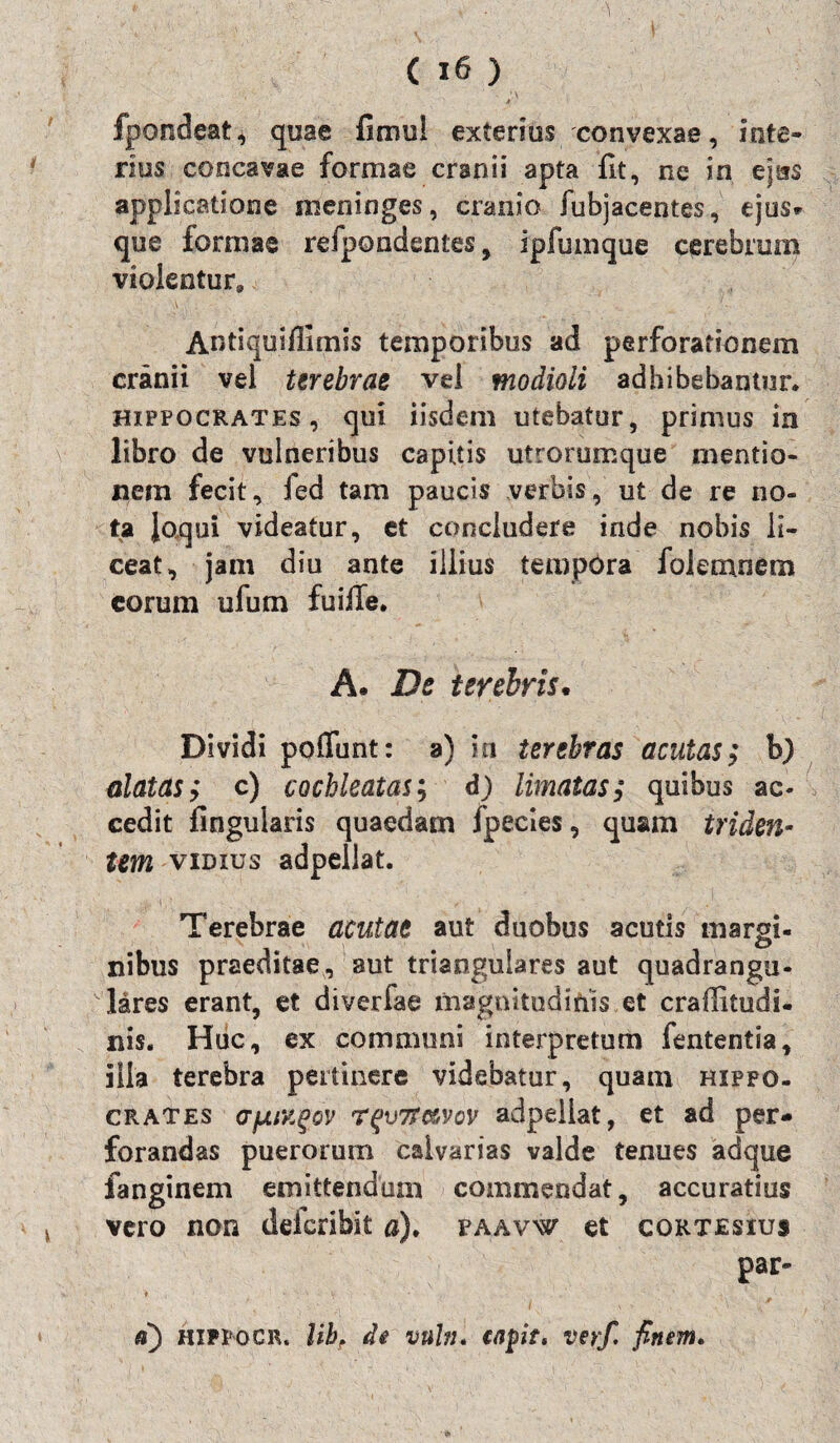 I ( 16 ) i fpondeat, quae fimu! exterius convexae, inte¬ rius concavae formae cranii apta fit, ne in ejus applicatione meninges, cranio fubjacentes, ejus* que formae refpondentes, ipfumque cerebrum violentur, Antiquifiimis temporibus ad perforationem cranii vel terebrae vel modioli adhibebantur* Hippocrates, qui iisdem utebatur, primus in libro de vulneribus capitis utrorumque mentio¬ nem fecit, fed tam paucis verbis, u£ de re no¬ ta Joqui videatur, et concludere inde nobis li¬ ceat, jam diu ante illius tempOra folemnem eorum ufum fu ille. A. De terebris. Dividi poliunt: a) ia terebras acutas; b) alatas; c) cochleatas; d) limatas; quibus ac¬ cedit fingularis quaedam fpecies, quam triden¬ tem vibxus adpeilat. Terebrae acutae aut duobus acutis margi¬ nibus praeditae, aut triangulares aut quadrangu¬ lares erant, et diverfae magnitudinis et crafiitudi- nis. Huc, ex communi interpretum fententia, illa terebra pertinere videbatur, quam Hippo¬ crates cTjjLMgov rqvTn&vov adpeilat, et ad per¬ forandas puerorum calvarias valde tenues adque fanginem emittendum commendat, accuratius vero non d der ibit a). paavw et cqrtesius par- ♦ _ a) hippocr, Ubf de vnbi. tapt* verf. finem.