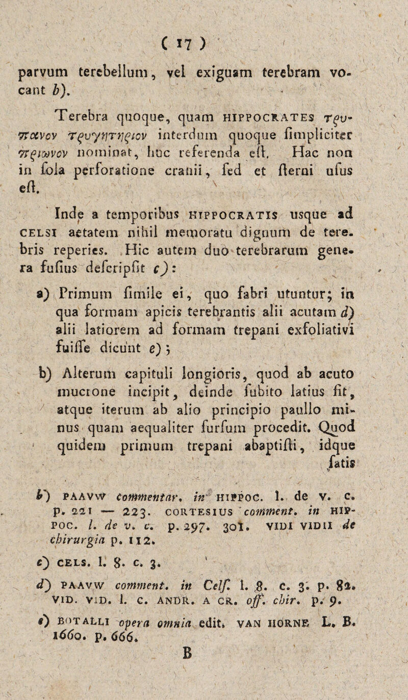 parvum tercbellum, vei exiguam terebram vo¬ cant b). Terebra quoque, quam Hippocrates t^u- ttocvcv irqvyijTtigtov interdum quoque /impliciter TTgiMVcv nominat, huc referenda ell. Hac noa in fola perforatione cranii, fed et fierni uius eft. x Inde a temporibus Hippocratis usque ad celsi aetatem nihil memoratu dignum de tere¬ bris reperies. Hic autem duo terebrarum gene¬ ra fufius defcripfit c): a) Primum fimile ei, quo fabri utuntur; in qua formam apicis terebrantis alii acutam d) alii latiorem ad formam trepani exfoliativi fuifie dicunt e) ; b) Alterum capituli longioris, quod ab acuto inucrone incipit, deinde fubito latius fit, atque iterum ab alio principio paulio mi¬ nus quam aequaliter lurfum procedit. Quod quidem primum trepani abaptifli, idque fatis o paavw Commentar. in' HiPPoc. 1. de v. c. p. edi — 223. cortesius ’ contment, in hip- poc. /. de v. c. p. 297. 30I. VIDI vidii de chirurgia p. 112. C) CELS. 1. 8- C. 3. <0 paavw comment. in Celf. 1. c. 3; p. 82* vid. vid. i. c. anDR. a cr. ojf. chir. p. 9. 0 butalli opera omnia edit* van iiorne L. B. 1660. p. 666. B