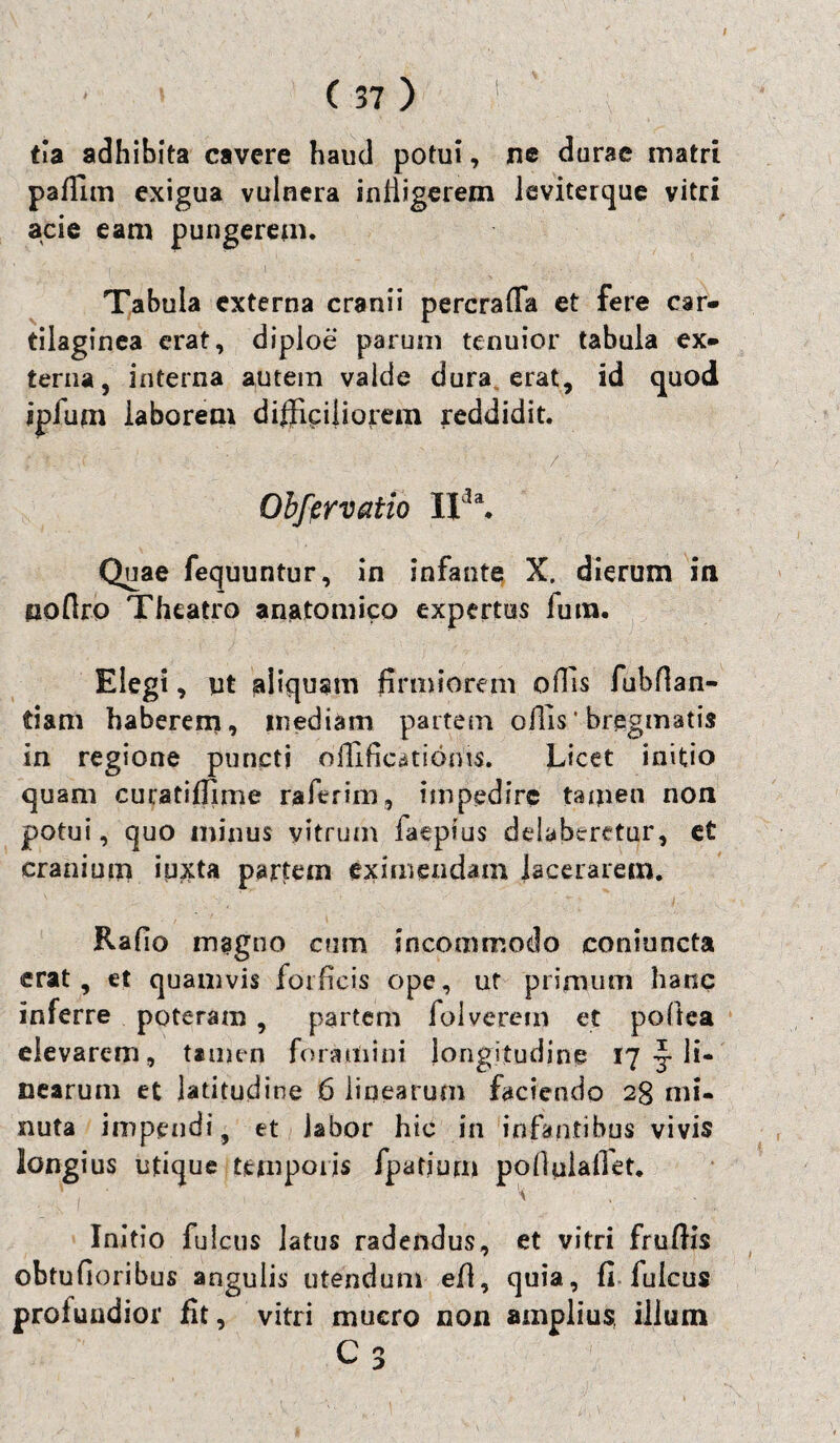 tia adhibita cavere haud potui, ne durae matri paffim exigua vulnera infligerem leviterque vitri acie eam pungerem. Tabula externa cranii percrafTa et fere car¬ tilaginea erat, diploe parum tenuior tabula ex¬ terna, interna autem valde dura erat, id quod ipfum laborem difficiliorem reddidit. ; i. * • ; ■; :  - ' : Obfcrvatio II1 a. Quae fequuntur, in infante X. dierum in poflro Theatro anatomico expertus fum. Elegi, ut aliquam firmiorem offis fubflan- tiam haberem, mediam partem offis’ bregmatis in regione puncti oilific^tioms. Licet initio quam curatifllme raftrim, impedire tamen non potui, quo minus vitrum faeptus delabaretur, et cranium iuxta partem eximendam lacerarem. Rafio magno cum incommodo comuncta erat, et quamvis forficis ope, uf primum hanc inferre poteram, partem fol verem et pofitea elevarem, tamen foramini longitudine 17 ^ li¬ nearum et latitudine 6 linearum faciendo 2g mi¬ nuta impendi, et labor hic in infantibus vivis longius utique temporis fpatium pofiulalfet. Initio fulcus latus radendus, et vitri frufHs obtufioribus angulis utendum efl, quia, fi fulcus profundior fit, vitri mucro non amplius, illum C 3