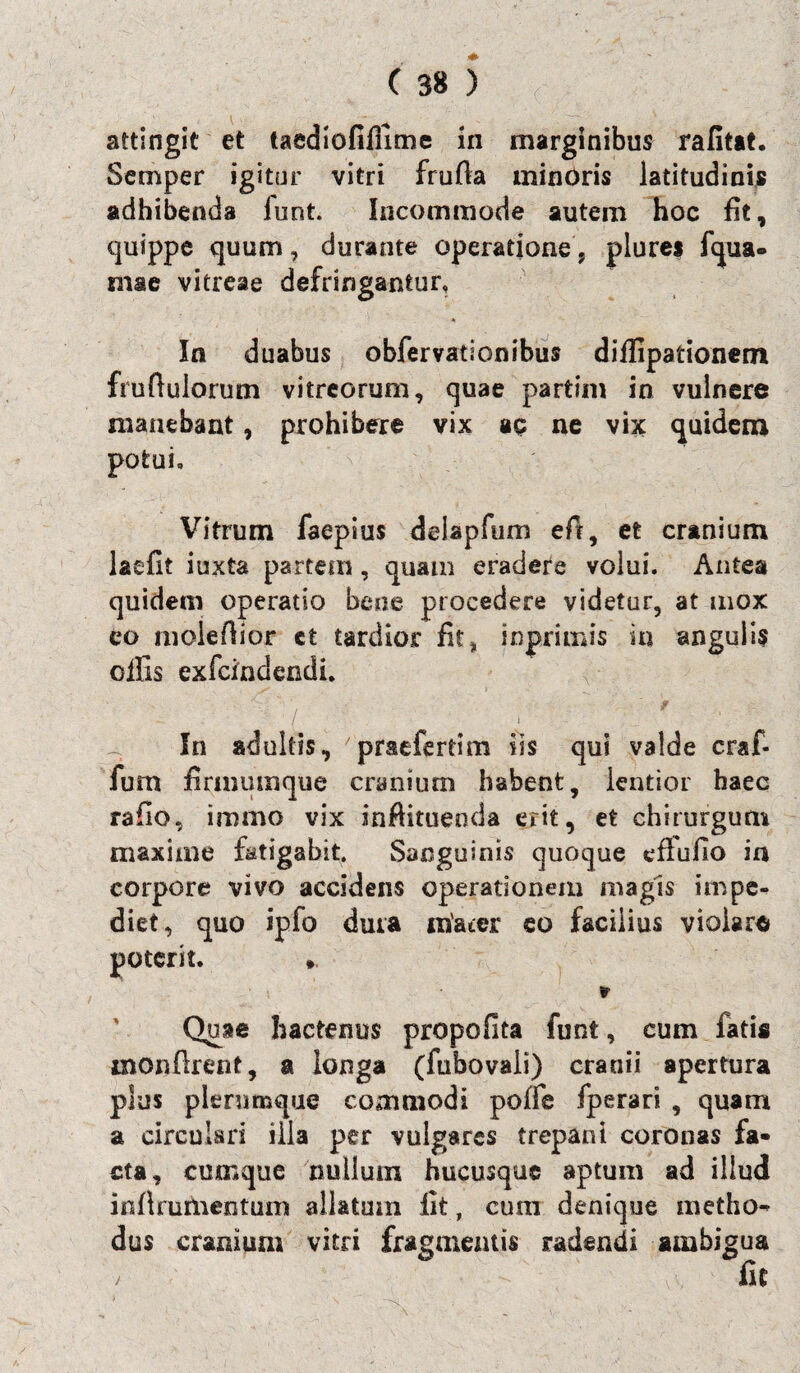 attingit et taediofilfime in marginibus rafitat. Semper igitur vitri frufta minOris latitudinis adhibenda iunt. Incommode autem hoc fit, quippe quum, durante operatione * plures fqua- znac vitreae defringantur, % In duabus obfervationibus diflipationem frufiulorum vitreorum, quae partim in vulnere manebant, prohibere vix ac ne vix quidem potui. Vitrum faepius ddapfum efi, et cranium laefit iuxta partem , quam eradere volui. Antea quidem operatio bene procedere videtur, at mox eo molefiior ct tardior fit* inprimis in angulis olfis exfcindendi. ' •' • ' f I i - ’ In adultis, praefertim iis qui valde craf- fum firmumque cranium habent, lentior haec rafio, immo vix inftituenda erit, et chirurgum maxime fatigabit. Sanguinis quoque eflufio ia corpore vivo accidens operationem magis impe¬ diet, quo ipfo dura mater eo facilius violaro poterit. * r Quae hactenus propofita funt, cum fatis inonftrent, a longa (fubovali) cranii apertura plus plerumque commodi poffe fperari , quam a circulari illa per vulgares trepant coronas fa¬ cta, cumque nullum hucusque aptum ad illud irsflrumentum allatum iit, cum denique metho** dus cranium vitri fragmentis radendi ambigua