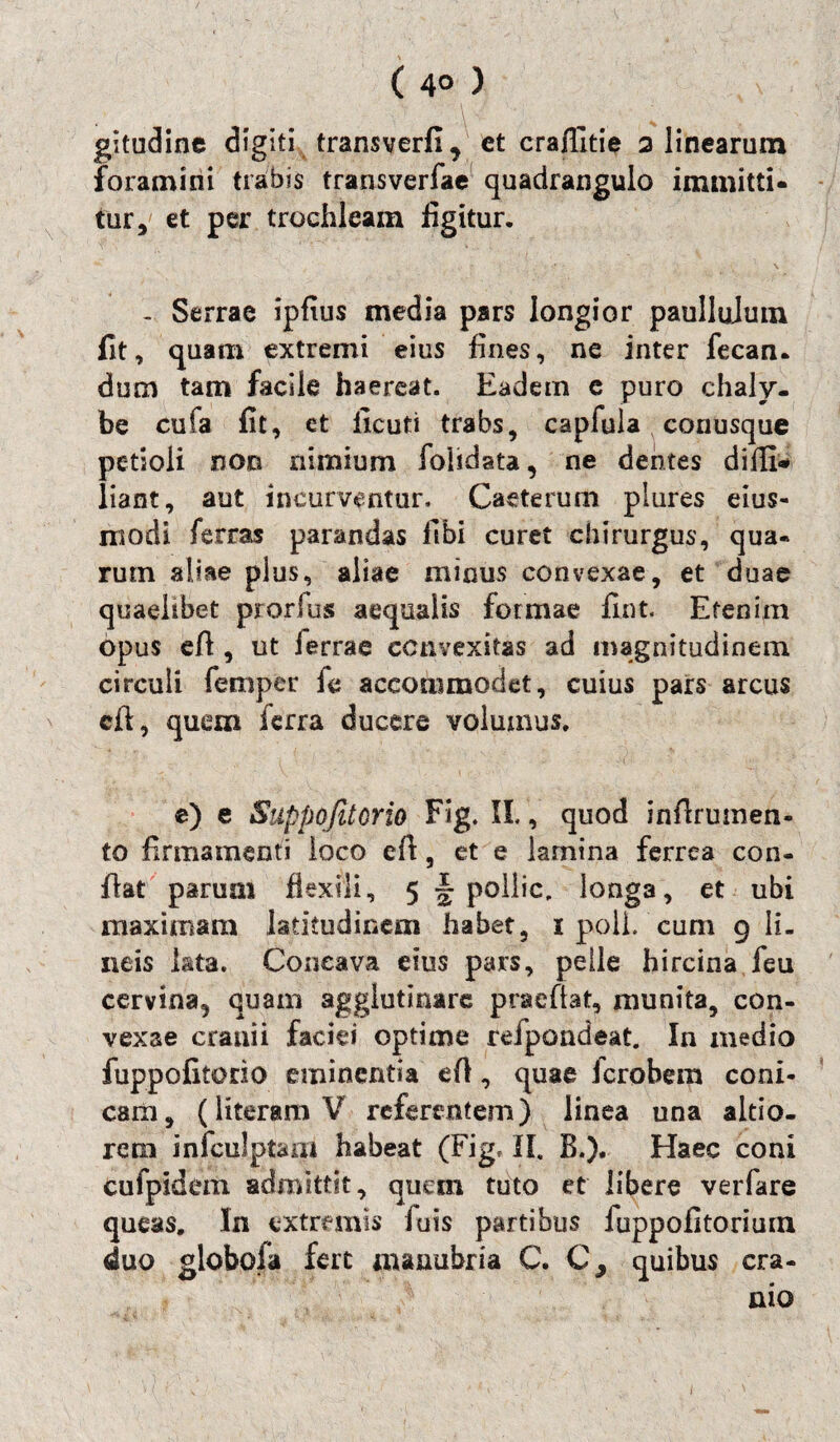 ( 4° ) gitudine digiti transverfi, et craflitie 2 linearam foramini trabis transverfae quadrangulo immitti¬ tur, et per trochleam figitur. - Serrae ipfius media pars longior paullulum fit, quam extremi eius fines, ne inter fecan- dum tam facile haereat. Eadem e puro chaly¬ be cufa fit, et ficuti trabs, capfuia conusque petioli non nimium fohdata, ne dentes difli* liant, aut incurventur, Caeterum plures eius- niodi ferras parandas fibi curet chirurgus, qua¬ rum aliae plus, aliae minus convexae, et duae quaelibet prorlus aequalis formae fint. Etenim opus e/1, ut ferrae convexitas ad magnitudinem circuli femper ie accommodet, cuius pars arcus cft, quem ferra ducere volumus. e) e Suppofitcrio Fig. II., quod inflrumen- to firmamenti loco e/1, et e lamina ferrea con¬ flat parum flexili, 5 -poIlic. longa, et ubi maximam latitudinem habet, i poli, cum 9 li¬ neis lata. Concava eius pars, pelle hircina feu cervina, quam agglutinare praeflat, munita, con¬ vexae cranii faciei optime refpondeat. In medio fuppofitorio eminentia e/1, quae icrobem coni¬ cam, (literamV referentem) linea una altio- rern infculptam habeat (Fig, II. B.). Haec coni cufpidem admittit, quan tuto et libere verfare queas. In extremis iuis partibus fuppofitorium duo globola fert manubria C. C, quibus cra¬ nio