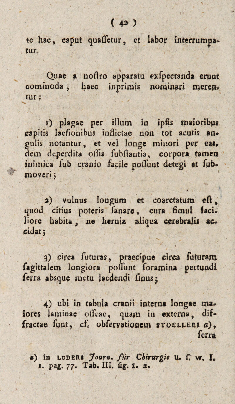 V ( 42> ) te hac, caput quaffetur, et labor tnterrumpa- tun \ r • \ ' < > Quae a noftro apparatu exfpectanda erunt commoda , haec inprimjs nominari mcrea? tur: s. ' ~ i) plagae per illum in ipfis majoribus capitis laefionibus inflictae non tot acutis an* gulis, notantur, et vel longe minori pes: eatf dem deperdita offis fubflantia, corpora tamen inimica iub cranio facile poffunt detegi et fub- moveri j * a) vulnus longum et coarctatum cft t quod citius poteris fanare, cura fimul faci, liore habita, ne hernia aliqua cerebralis ac¬ cidat j 3) circa futuras, praecipue circa futuram fagittalem longiora poffunt foramina pertundi ferra absque metu laedendi finus• 4) ubi in tabula cranii interna longae ma- iores laminae offeae, quam in externa, dif¬ fractae funt, cf» obferyatioaem stoslcebj n), ferra #) in loders Journ. fur Chirurgit u. f. w. I. 1. pag. 77. Tab. III. flg. x. 2« \