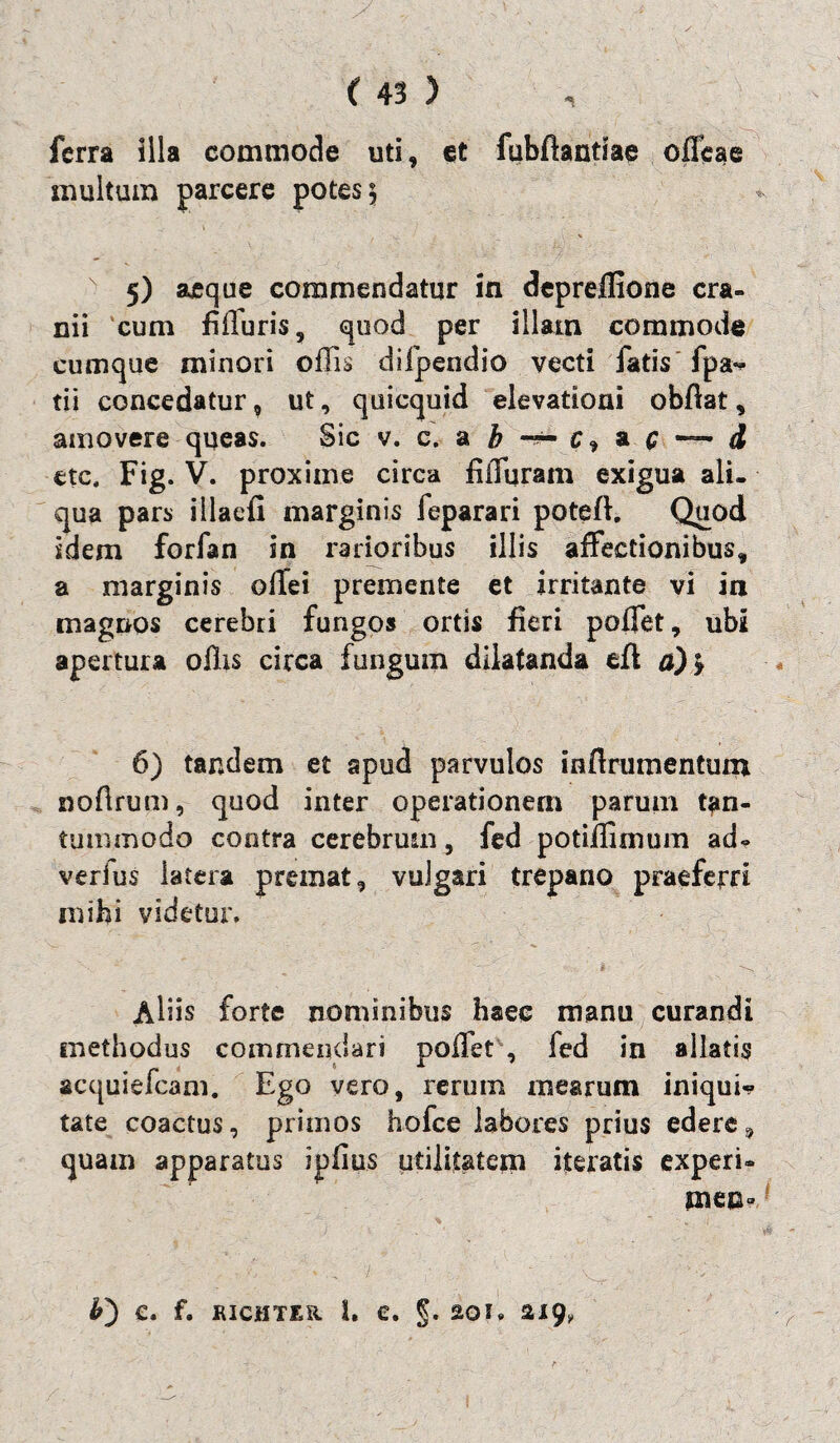 ferra illa commode uti, et fubftantiae offeae multum parcere potes 5 % 5) aeque commendatur in deprefiione cra¬ nii cum fiiluris, quod per illam commode cumque minori offis difpendio vecti'fatis'fpa* tii concedatur, ut, quicquid elevationi obftat, amovere queas. Sic v. c. a b C, a c — d etc. Fig. V. proxime circa fiffiuram exigua ali. qua pars illaefi marginis feparari poteft. Quod idem forfan in rarioribus illis affectionibus, a marginis offei premente et irritante vi in magnos cerebri fungos ortis fieri poffet, ubi apertura oilis circa fungum dilatanda eft a)$ 6) tandem et apud parvulos inflrumentum noflrum, quod inter operationem parum tan¬ tummodo contra cerebrum, fed potiffimum ad* verius latera premat, vulgari trepano praeferri mihi videtur. Aliis forte nominibus haec manu curandi methodus commendari poffet , fed in allatis acquiefcam. Ego vero, rerum mearum iniqui¬ tate coactus, primos hofce labores prius edere, quam apparatus ipfius utilitatem iteratis experi- h) C. f. RICHTEU I. C. §. 201. 219,