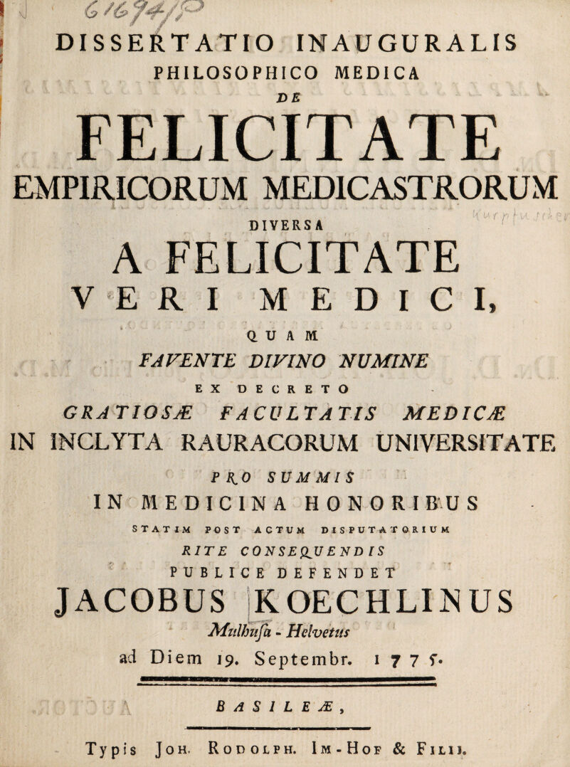 \J & f^ /<Z / ~Tf / DISSERTATIO INAUGURALIS PHILOSOPHICO MEDICA DE FELICITATE EMPIRICORUM MED1CASTRORUM DIVERSA H « f p f W- ,/ (* c; r A FELICITATE VERI MEDICI, QUAM FAVENTE DIVINO NUMINE EX DECRETO GRATIOSAE FACULTATIS MEDICAE, IN INCLYTA RAURACORUM UNIVERSITATE PRO SUMMIS IN MEDICINA HONORIBUS statim post actum disputatorium RITE CONSEQUENDIS PUBLICE DEFENDET JACOBUS jKOECHLINUS MtiUmfa - Helvetiis ad Diem 19. Septembr. 1 7 7 f. B/iSILEM, Typis Joh. Rodolph. Im-Hof & Filii.