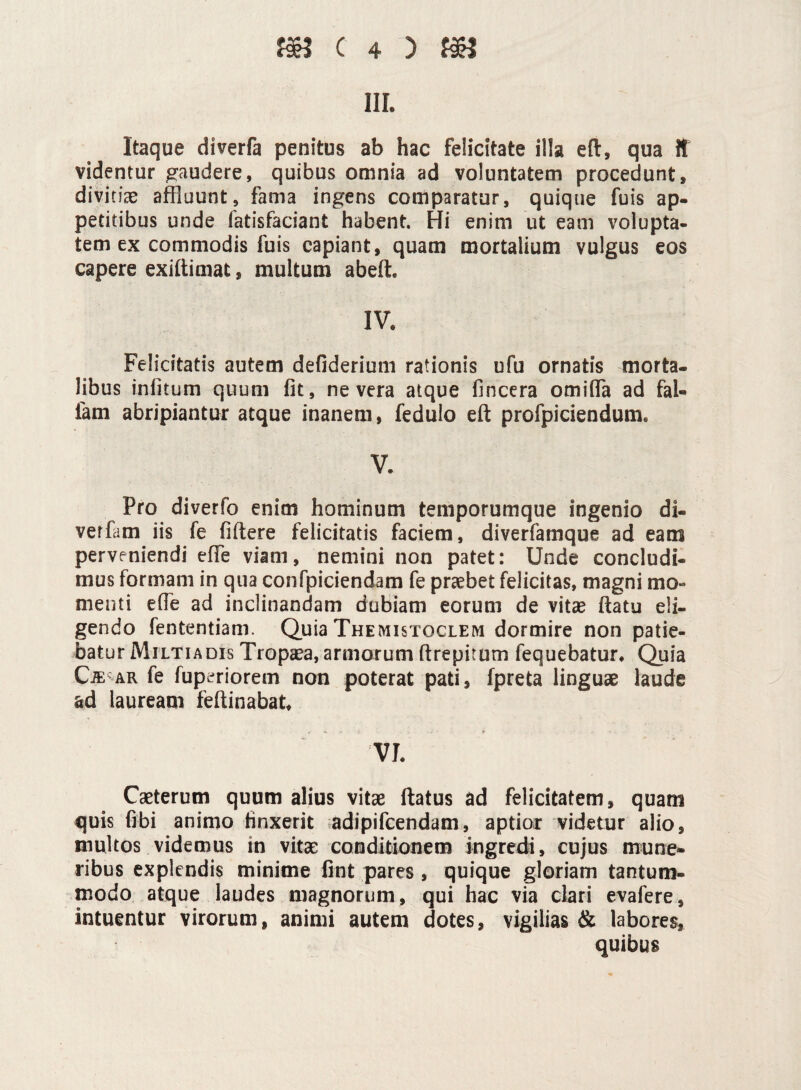 m. Itaque diverfa penitus ab hac felicitate illa eft, qua it videntur gaudere, quibus omnia ad voluntatem procedunt, divitias affluunt, fama ingens comparatur, quique fuis ap¬ petitibus unde fatisfaciant habent. Hi enim ut eam volupta¬ tem ex commodis fuis capiant, quam mortalium vulgus eos capere exiftimat, multum abeft. IV. Felicitatis autem defiderium rationis ufu ornatis morta¬ libus infitum quum fit, ne vera atque fincera omiffla ad fal¬ lam abripiantur atque inanem, fedulo eft profpiciendum. V. Pro diverfo enim hominum temporumque ingenio di- verfam iis fe fiftere felicitatis faciem, diverfamque ad eam perveniendi effe viam, nemini non patet: Unde concludi¬ mus formam in qua confpiciendam fe praebet felicitas, magni mo¬ menti effle ad inclinandam dubiam eorum de vitae ftatu eli¬ gendo fententiam. Quia Themistoclem dormire non patie¬ batur Miltiadis Tropaea, armorum ftrepitum fequebatur. Quia Cje ar fe fuperiorem non poterat pati, fpreta linguae laude ad lauream feftinabat, VI. Caeterum quum alius vitae ftatus ad felicitatem, quam quis fibi animo finxerit adipifcendam, aptior videtur alio, multos videmus in vitae conditionem ingredi, cujus mune¬ ribus explendis minime fint pares, quique gloriam tantum¬ modo atque laudes magnorum, qui hac via clari evafere, intuentur virorum, animi autem dotes, vigilias & labores, quibus