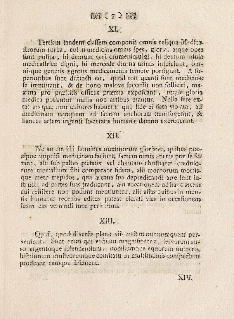 XL Tertiam tandem cladem componit omnis reliqua M'edicaw ftrorum turba , cui in medicina omnis fpes, gloria, atque opes funt pofitde, hi demum veri crumenimulgi, hi demum infula medieadrica digni, hi mercede diurna urinas infpiciunt, om¬ nis que generis aegrotis medicamenta temere porrigunt. A fu- penoribus funt diitindi eo, quod toti quanti funt medicinas fe immittant, & de bono maiove fuccedu non folliciti, ma¬ xima pro praeditis officiis praemia expofcani , utque gloria medica potiantur nullis non artibus utantur. Nulla fere ex- tat ars quae non cultores habuerit, qui, fide ei data violata, ad medicinam tamquam ad facram anchoram transfugerint, & hancce artem ingenti: foeietatis humanae damno exercuerint, * XIE Ne autem ifti homines nurhmorum glorfaeve, quibus-prae¬ cipue knpulfi medicinam faciunt, famem nimis aperte prae fe fe¬ rant, alii fob pallio pietatis vel eharitatis chriftianae credulo¬ rum mortalium1 fibi comparant fidem, alii morborum mortis* que metu trepidos, qua arcana fu a depre dicandi arte funt m- ftrudi, ad partes fuas traducunt, alii vocationem ad hanc artent cui refidere non poffunt mentiuntur, alii alias quibus in men¬ tis humanae recedas aditus pateat rimati vias in occationem fuaoi eas vertendi feni peritiffimi. X1IL Uid' q nod' i i ver fis p lan e v i h e ocfe m no n n tmi qu a mf pe r- veniunt. Sunt enim qui vedium magnificentia, fervorum au¬ ro argentoque fplendentium, nobiliunique equorum numero* hidrionum muficorumque comkatu in multitudiniseonfpediucre prodeant eam que fefcinent, XIV. •t