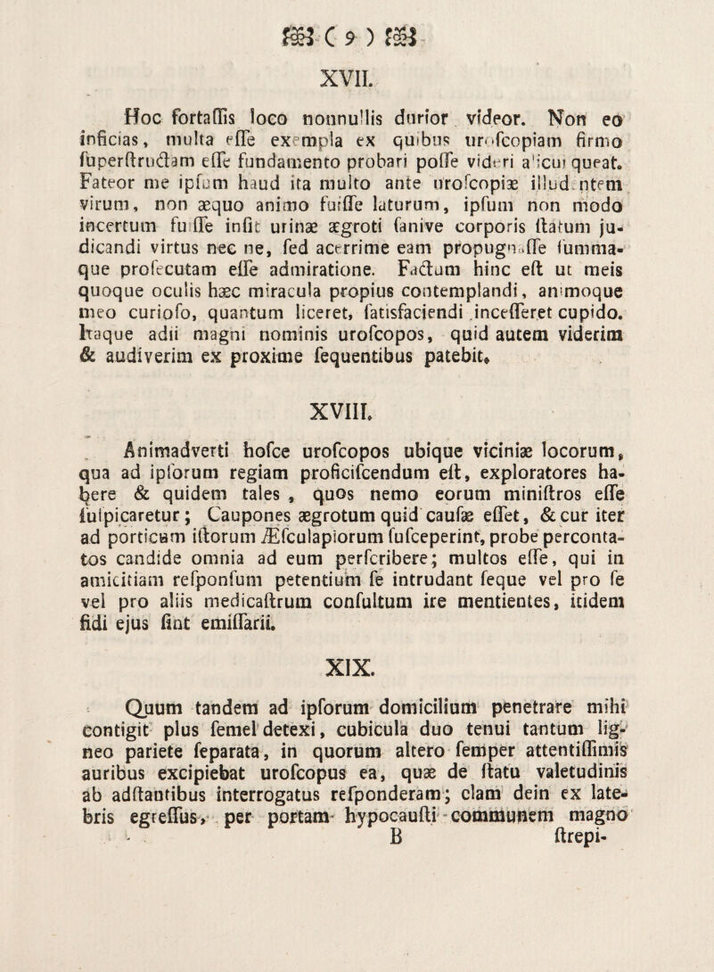 XVII. Hoc fortadis loco nonnullis durior videor. Non eo inficias, multa effe exempla ex quibus urofcopiam firmo fuperftmdam effe fundamento probari polle videri a'icui queat* Fateor me ipfum haud ita multo ante nrofcopiae illud ntem virum, non aequo animo furffe laturum, ipfum non modo incertum fu fle infic urinae aegroti fanive corporis ftafum ju¬ dicandi virtus nec ne, fed acerrime eam propugnuffe fumma- que profecutam effe admiratione. Fadum hinc eft ut meis quoque oculis h^c miracula propius contemplandi, ammoque meo curiofo, quantum liceret, fatisfaciendi jncefferet cupido. Itaque adii magni nominis urofcopos, quid autem viderim & audiverim ex proxime fequentibus patebit» XVIIL *> Animadverti hofce urofcopos ubique viciniae locorum, qua ad iplorum regiam proficifcendum eft, exploratores ha¬ bere & quidem tales , quos nemo eorum miniftros effe impicaretur; Caupones aegrotum quid caufe effet, & cur iter ad porticum iftorum iEfculapiorum fufceperint, probe perconta» tos candide omnia ad eum perfcribere; multos effe, qui in amicitiam refponfum petentium fe intrudant feque vel pro fe vel pro aliis medicaftrum confultum ire mentientes, itidem fidi ejus fiat emiffarii. XIX. Quum tandem ad ipforum domicilium penetrare mihi contigit plus femeidetexi, cubicula duo tenui tantum lig¬ neo pariete feparata, in quorum altero femper attentiffimis auribus excipiebat urofcopus ea, quae de ftatu valetudinis ab adflautibus interrogatus refponderam; clam dein ex late¬ bris egreffus» per portam' hypocaufti communem magno B ftrepi-