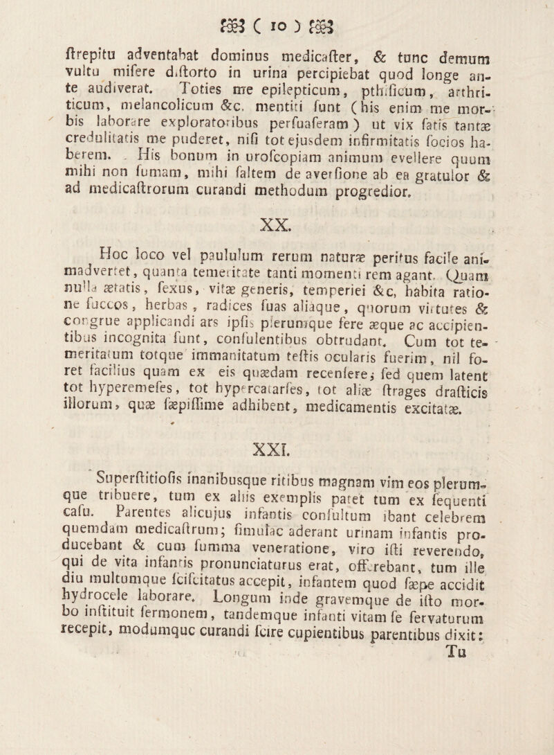 f$3 C io ) f$5 H repi tu adventabat dominus niedscafler, & tone demum vultu mifere d.ftorto in urina percipiebat quod longe an- te audiverat. Toties me epilepticum, pthifieum, arthri¬ ticum, melancolicum & c. mentiti funt (his enim me tuor» bis laborare exploratoribus perfuaferam ) ut vix Tatis tantee credulitatis me puderet, nifi tot ejusdem infirmitatis Tocios ha¬ berem. , His bonum in orofeopiam animum evehere quum mihi non fumam, mihi (altem de averfione ab ea gratulor 8& ad medicaftrorum curandi methodum progredior. XX. ? Hoc loco vel paululum rerum naturae peritus facile ani¬ madvertet, quanta temeritate tanti momenti rem agant Quam no lc! aetatis, fexus, vitae generis, temperiei &c, habita ratio¬ ne factos, herbas , radices luas aliaque, quorum virtutes congrue applicandi ars ipfk pierumqoe fere seque ac accipien¬ tibus incognita fune, confidentibus obtrudant. Cuni tot te¬ meritatum torque immanitatum teftis ocularis fuerim, nil fo¬ ret. facilius quam ex eis quaedam recedere* fed quem latent tot hyperemefes, tot hypercatarfes, tot aliae ftrages drafticis illorum5 quas fepiffime adhibent, medicamentis excitata. ■# XXL Stiperftitiofis inanibusque ritibus magnam vim eos plerum*» que tribuere, tum ex aliis exemplis patet tum ex fequenti cale.» Parentes alicujus infantis conlultum ibant celebrem quemdam medicadrum, fimulac aderant urinam infantis pro¬ ducebant & cum furnma veneratione, viro ifli reverendo, qui de vita infamis pronuntiaturus erat, offerebant, tum ille diu multumque iciicitatus accepit, infantem quod faepe accidit hydrocele laborare. Longum inde graveroq-ue de ifto mor¬ bo instituit Termonem, tandemque infanti vitam fe fervaturum