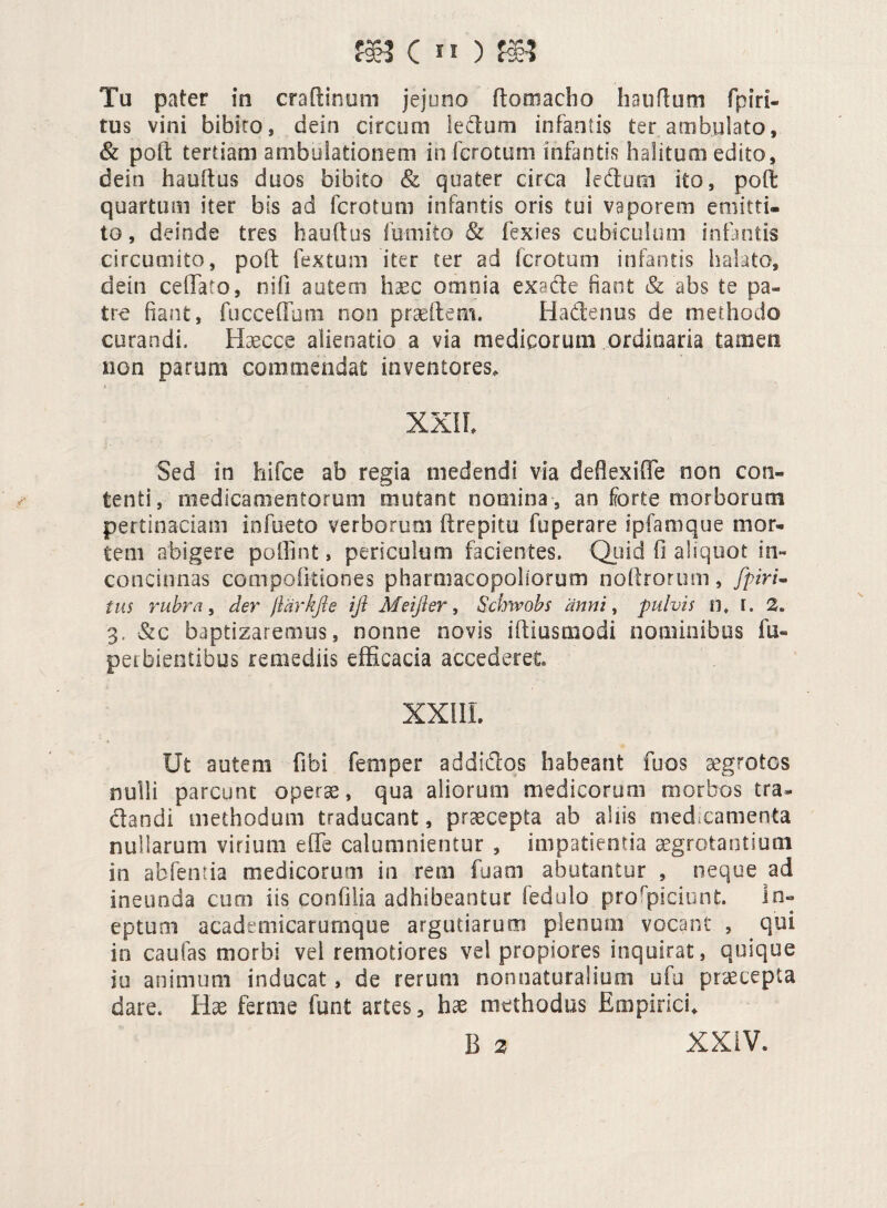 m (n)® Tu pater in craftinum jejuno ftomacho hauflum fpiri- tus vini bibito, dein circum lectum infantis ter ambulato, & poil tertiam ambulationem in fcrotum infantis halitocn edito, dein hauftus duos bibito <& quater circa ledam ito, poft quartum iter bis ad fero?uni infantis oris tui vaporem emitti¬ to , deinde tres hauftus futuito & fexies cubiculum infantis circumito, poli: fextum 'iter ter ad fcrotum infantis halato, dein ceffato, nifi autem haec omnia exsde fiant & abs te pa¬ tro fiant, fucoedum non praedem. Hadenus de methodo curandi. Haecce alienatio a via medicorum ordinaria tamen non parum commendat inventores. XXII Sed in hifce ab regia medendi via deflexiffie non con¬ tenti , medicamentorum mutant nomina , an forte morborum pertinaciam infueto verborum it repi tu fuperare ipfamque mor¬ tem abigere poffint, periculum facientes. Quid fi aliquot in¬ concinnas compofitiones pharmacopollorum nollrorum, fpiri- tus rubra, der jldrkjle ifi Meifter, Schivobs anni, pulvis n. I. 2. 3, &c baptizaremus, nonne novis iftiusmodi nominibus fu- perbientibus remediis efficacia accederet. XXIII. Ut autem fibi femper addidos habeant fuos aegrotos nulli parcunt operas, qua aliorum medicorum morbos tra- dandi methodum traducant, praecepta ab aliis niedcamenta nullarum virium effis calumnientur , impatientia aegrotantium in abfentia medicorum in rem fuarn abutantur , neque ad ineunda cum iis confilia adhibeantur fedulo prorpiciunt In¬ eptum academicarumque argutiarum plenum vocant , qui in caufas morbi vel remotiores vel propiores inquirat, quique iu animum inducat, de rerum nonnaturalium ufu praecepta dare. Hae fernie funi artes, hae methodus Empirici.