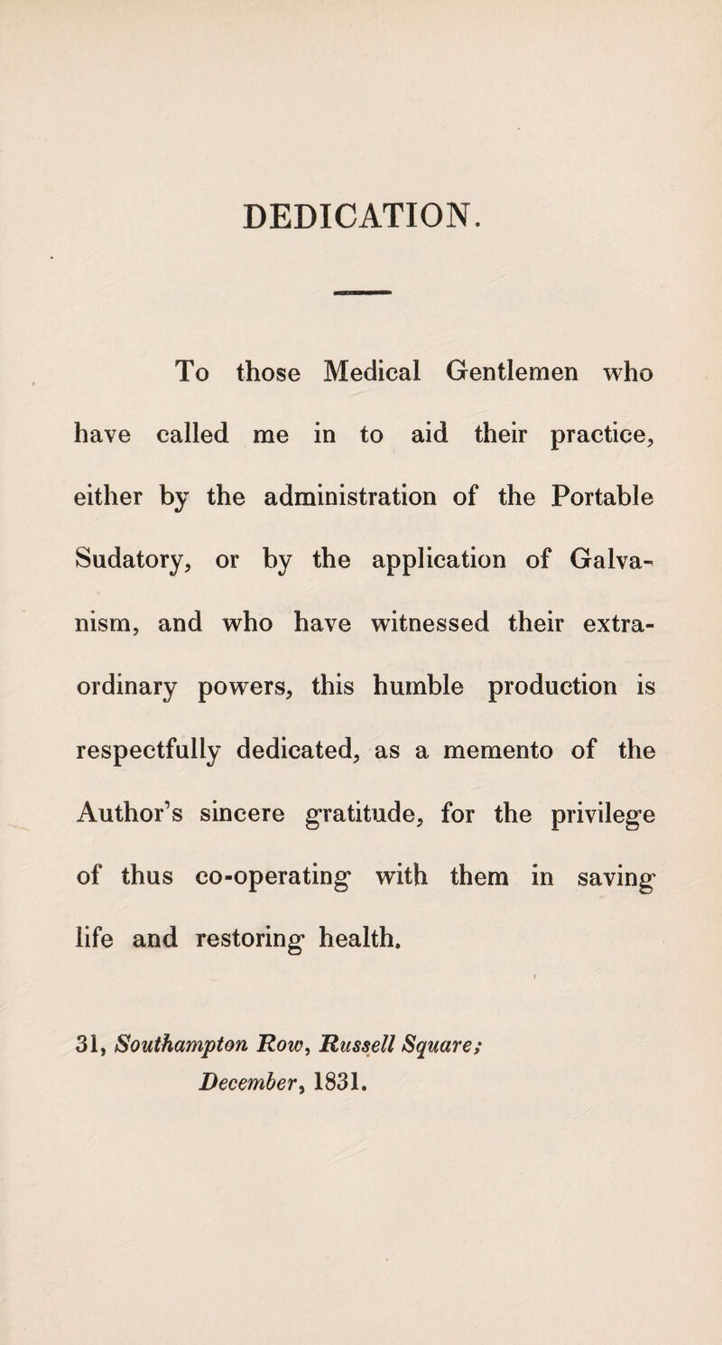 DEDICATION. To those Medical Gentlemen who have called me in to aid their practice, either by the administration of the Portable Sudatory, or by the application of Galva¬ nism, and who have witnessed their extra¬ ordinary powers, this humble production is respectfully dedicated, as a memento of the Author’s sincere gratitude, for the privilege of thus co-operating with them in saving life and restoring health. 31, Southampton Row, Russell Square; December, 1831.