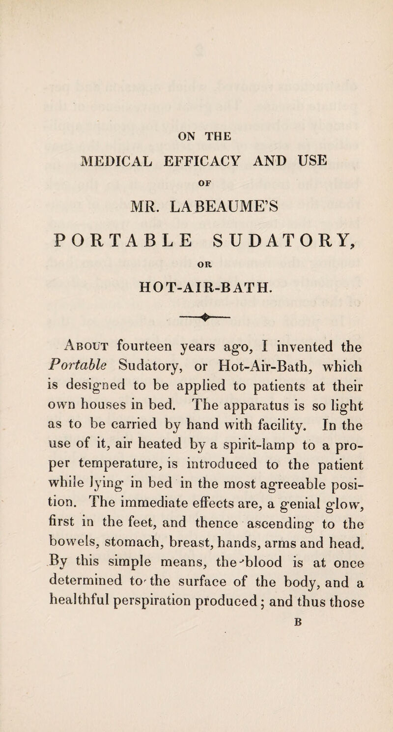 MEDICAL EFFICACY AND USE OF MR. LABEAUME’S PORTABLE SUDATORY, OR HOT-AIR-BATH. About fourteen years ago, I invented the Portable Sudatory, or Hot-Air-Bath, which is designed to be applied to patients at their own houses in bed. The apparatus is so light as to be carried by hand with facility. In the use of it, air heated by a spirit-lamp to a pro¬ per temperature, is introduced to the patient while lying in bed in the most agreeable posi¬ tion. The immediate effects are, a genial glow, first in the feet, and thence ascending to the bowels, stomach, breast, hands, arms and head. By this simple means, the-blood is at once determined tor the surface of the body, and a healthful perspiration produced; and thus those B