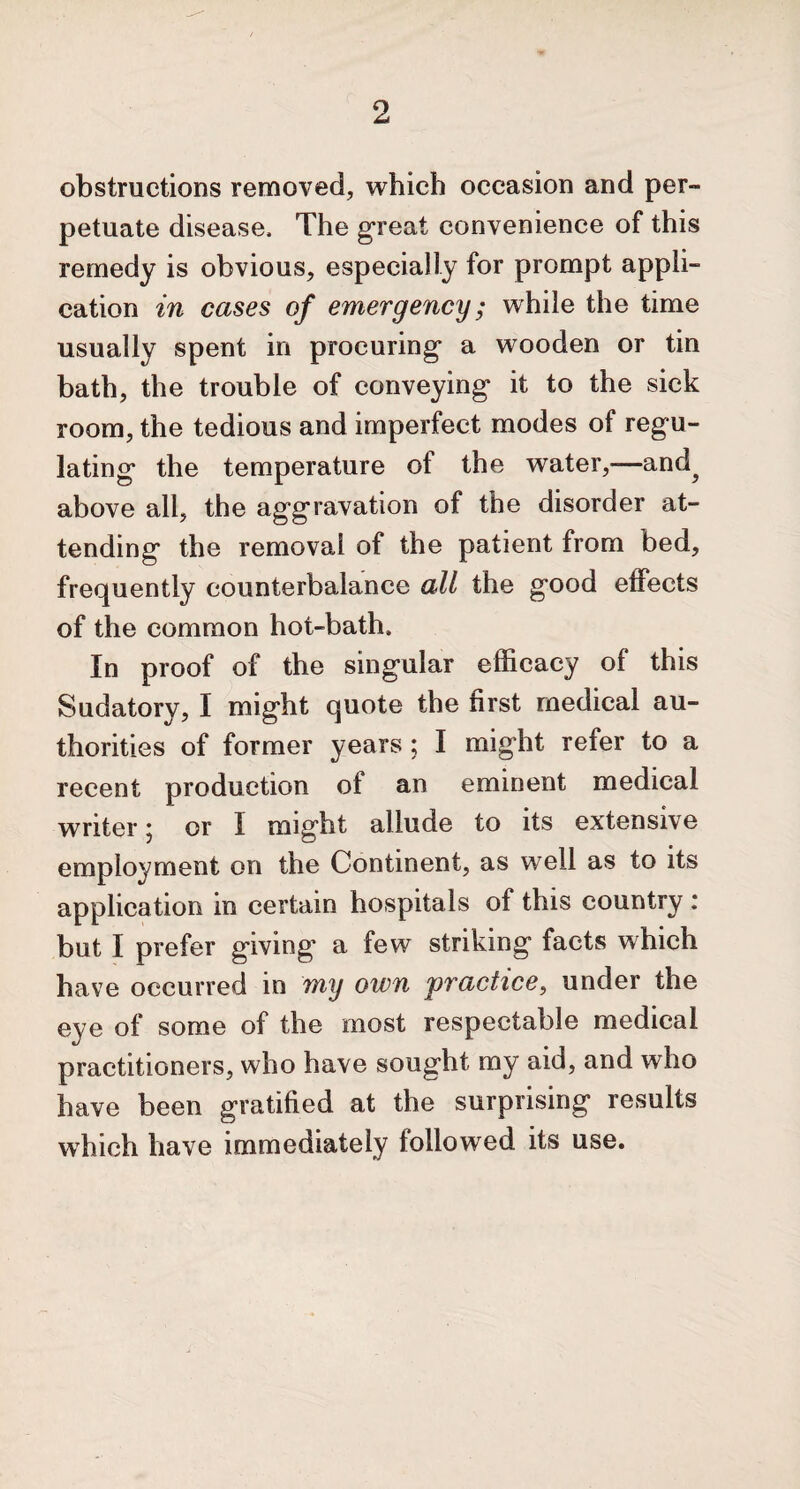 obstructions removed, which occasion and per¬ petuate disease. The great convenience of this remedy is obvious, especially for prompt appli¬ cation in cases of emergency; while the time usually spent in procuring* a wooden or tin bath, the trouble of conveying* it to the sick room, the tedious and imperfect modes of regu¬ lating* the temperature ot the water,-—and? above all, the aggravation of the disorder at¬ tending the removal of the patient from bed, frequently counterbalance all the good effects of the common hot-bath. In proof of the singular efficacy of this Sudatory, I might quote the first medical au¬ thorities of former years; I might refer to a recent production of an eminent medical writer j or 1 might allude to its extensive employment on the Continent, as well as to its application in certain hospitals of this country : but I prefer giving a few striking facts which have occurred in my own practice, under the eye of some of the most respectable medical practitioners, who have sought my aid, and who have been gratified at the surprising results which have immediately followed its use.