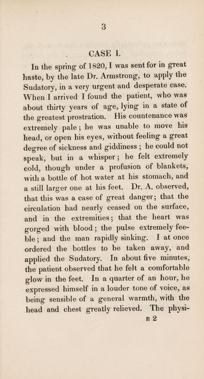 CASE I. In the spring* of 1820,1 was sent for in g*reat haste, by the late Dr. Armstrong, to apply the Sudatory, in a very urgent and desperate case. When I arrived I found the patient, who was about thirty years of age, lying in a state of the greatest prostration. His countenance was extremely pale; he was unable to move his head, or open his eyes, without feeling a great degree of sickness and giddiness ; he could not speak, but in a whisper; he felt extremely cold, though under a profusion of blankets, with a bottle of hot water at his stomach, and a still larger one at his feet. Dr. A. observed, that this was a case of great danger; that the circulation had nearly ceased on the surface, and in the extremities; that the heart was gorged with blood; the pulse extremely fee¬ ble ; and the man rapidly sinking. I at once ordered the bottles to be taken away, and applied the Sudatory. In about five minutes, the patient observed that he felt a comfortable glow in the feet. In a quarter of an hour, he expressed himself in a louder tone of voice, as being sensible of a general warmth, with the head and chest greatly relieved. The physi- e 2