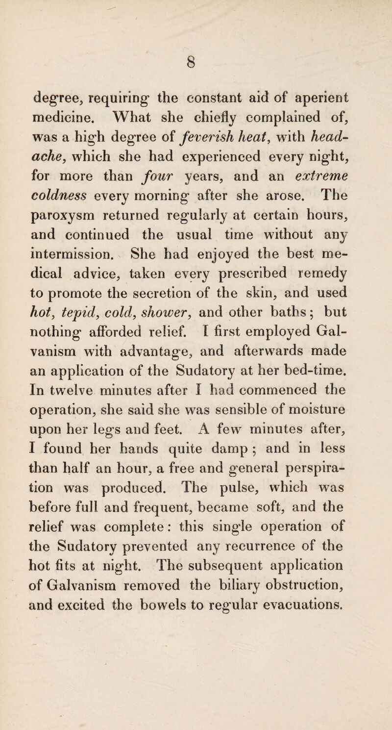 degree* requiring the constant aid of aperient medicine. What she chiefly complained of* was a high degree of feverish heat, with head¬ ache, which she had experienced every night, for more than four years, and an extreme coldness every morning after she arose. The paroxysm returned regularly at certain hours, and continued the usuai time without any intermission. She had enjoyed the best me¬ dical advice, taken every prescribed remedy to promote the secretion of the skin, and used hot* tepid, cold, shower, and other baths; but nothing afforded relief. I first employed Gal¬ vanism with advantage* and afterwards made an application of the Sudatory at her bed-time. In twelve minutes after I had commenced the operation, she said she was sensible of moisture upon her leg’s and feet. A few minutes after, I found her hands quite damp ; and in less than half an hour* a free and general perspira¬ tion was produced. The pulse, which was before full and frequent, became soft, and the relief was complete: this single operation of the Sudatory prevented any recurrence of the hot fits at night. The subsequent application of Galvanism removed the biliary obstruction, and excited the bowels to regular evacuations.