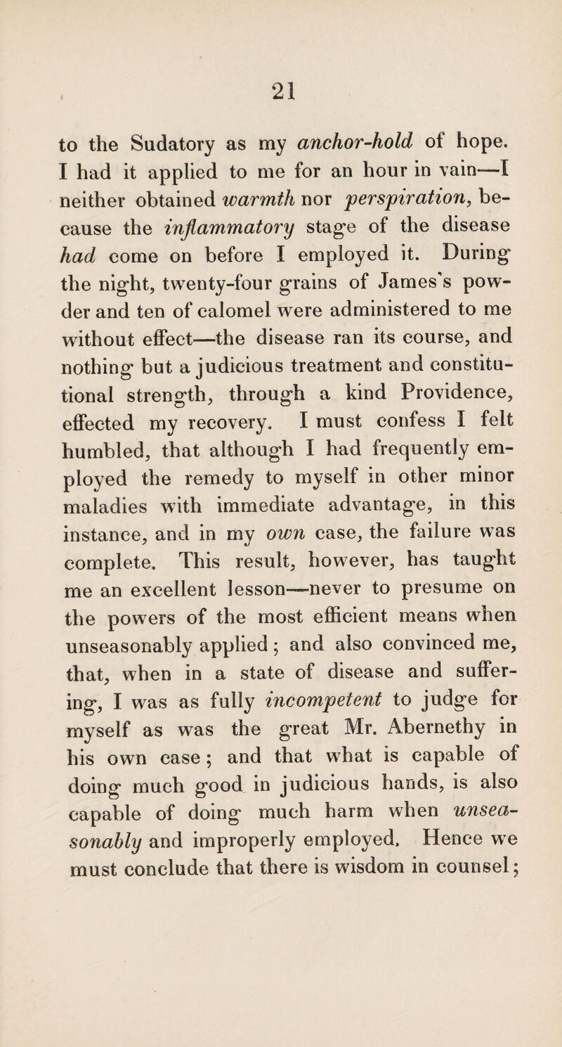 to the Sudatory as my anchor-hold oi hope. I had it applied to me for an hour in vain-—I neither obtained warmth nor perspiration, be¬ cause the inflammatory stage of the disease had come on before I employed it. During* the night, twenty-four grains of James’s pow¬ der and ten of calomel were administered to me without effect-—the disease ran its course, and nothing but a judicious treatment and constitu¬ tional strength, through a kind Providence, effected my recovery. I must confess I felt humbled, that although I had frequently em¬ ployed the remedy to myself in other minor maladies with immediate advantage, in this instance, and in my own case, the failure was complete. This result, however, has taught me an excellent lesson—never to presume on the powers of the most efficient means when unseasonably applied; and also convinced me, that, when in a state of disease and suffer¬ ing, I was as fully incompetent to judge for myself as was the great Mr. Abernethy in his own case; and that what is capable of doing much good in judicious hands, is also capable of doing much harm when unsea¬ sonably and improperly employed. Hence we must conclude that there is wisdom in counsel;