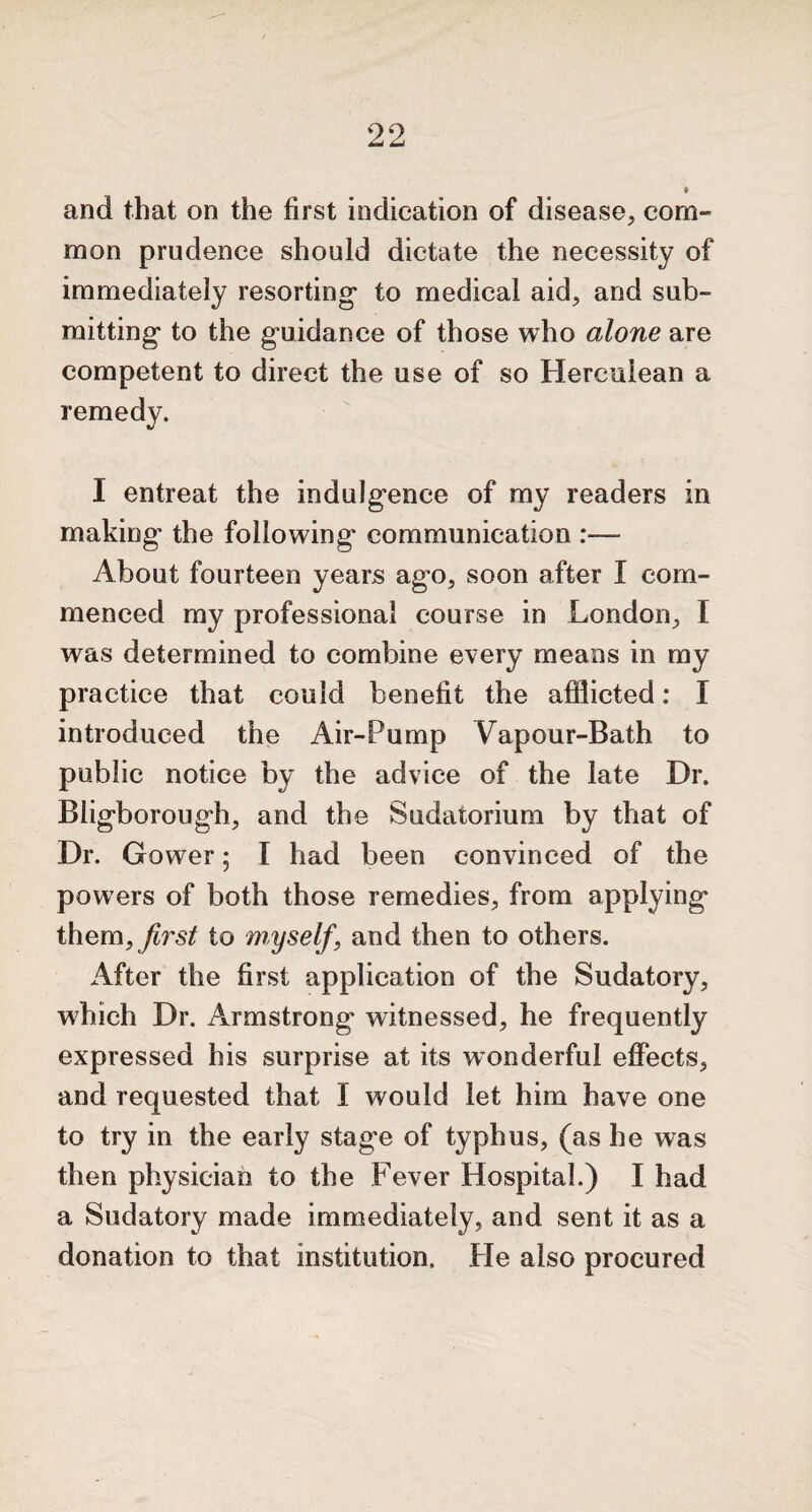 » and that on the first indication of disease, com¬ mon prudence should dictate the necessity of immediately resorting* to medical aid, and sub¬ mitting* to the guidance of those who alone are competent to direct the use of so Herculean a remedy. I entreat the indulgence of my readers in making the following communication :— About fourteen years ago, soon after I com¬ menced my professional course in London, I was determined to combine every means in my practice that could benefit the afflicted: I introduced the Air-Pump Vapour-Bath to public notice by the advice of the late Dr. Bligborough, and the Sudatorium by that of Dr. Gower; l had been convinced of the powers of both those remedies, from applying them, first to myself\ and then to others. After the first application of the Sudatory, which Dr. Armstrong witnessed, he frequently expressed his surprise at its wonderful effects, and requested that 1 would let him have one to try in the early stage of typhus, (as he was then physician to the Fever Hospital.) I had a Sudatory made immediately, and sent it as a donation to that institution. Fie also procured