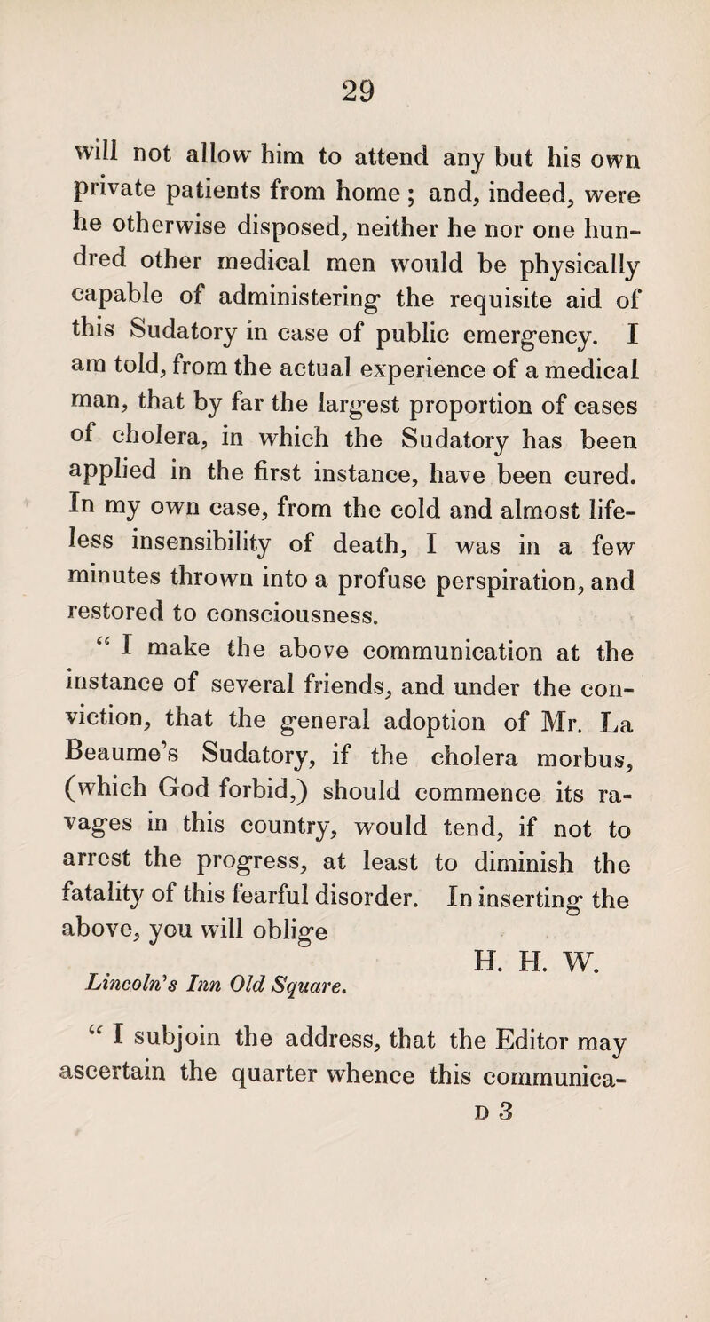 will not allow him to attend any but his own private patients from home ; and, indeed, were he otherwise disposed, neither he nor one hun¬ dred other medical men would be physically capable of administering1 the requisite aid of this Sudatory in ease of public emergency. I am told, from the actual experience of a medical man, that by far the larg'est proportion of cases of cholera, in which the Sudatory has been applied in the first instance, have been cured. In my own case, from the cold and almost life¬ less insensibility of death, I was in a few minutes thrown into a profuse perspiration, and restored to consciousness. “ I make the above communication at the • _ instance of several friends, and under the con¬ viction, that the general adoption of Mr. La Beaume’s Sudatory, if the cholera morbus, (which God forbid,) should commence its ra¬ vages in this country, would tend, if not to arrest the progress, at least to diminish the fatality of this fearful disorder. In inserting the above, you will oblige H. H. W. Lincoln's Inn Old Square. u I subjoin the address, that the Editor may ascertain the quarter whence this communica-