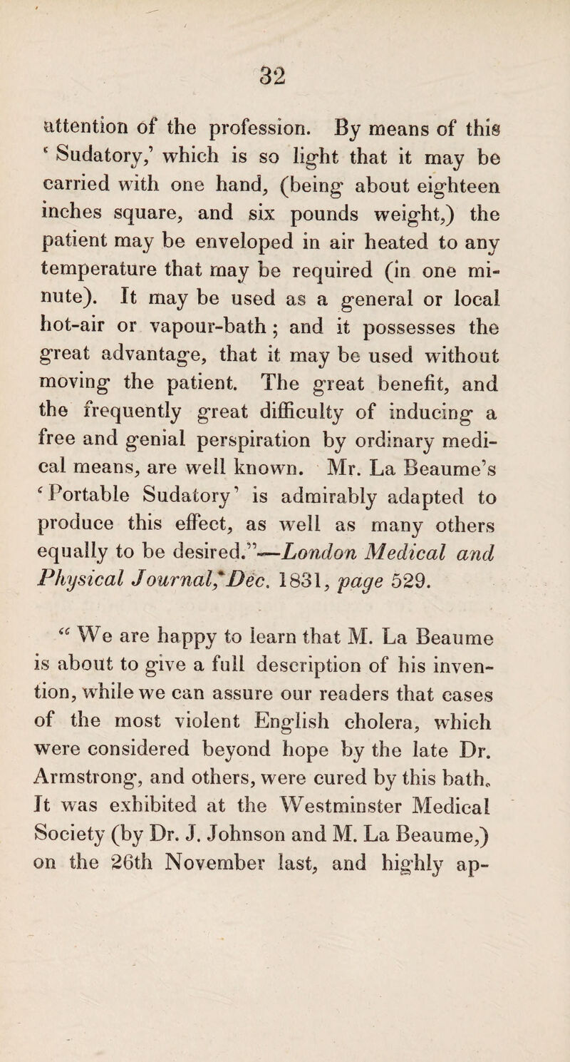 attention of the profession. By means of this ‘ Sudatory,’ which is so light that it may be carried with one hand, (being about eighteen inches square, and six pounds weight,) the patient may be enveloped in air heated to any temperature that may be required (in one mi¬ nute). It may be used as a general or local hot-air or vapour-bath; and it possesses the great advantage, that it may be used without moving the patient. The great benefit, and the frequently great difficulty of inducing a free and genial perspiration by ordinary medi¬ cal means, are well known. Mr. La Beaume’s ‘Portable Sudatory’ is admirably adapted to produce this effect, as well as many others equally to be desired.”—London Medical and Physical Journal*Dec. 1831, page 529. KWe are happy to learn that M. La Beau me is about to give a full description of his inven¬ tion, while we can assure our readers that cases of the most violent English cholera, which were considered beyond hope by the late Dr. Armstrong, and others, were cured by this bath* It was exhibited at the Westminster Medical Society (by Dr. J. Johnson and M. La Beaume,) on the 26th November last, and highly ap-