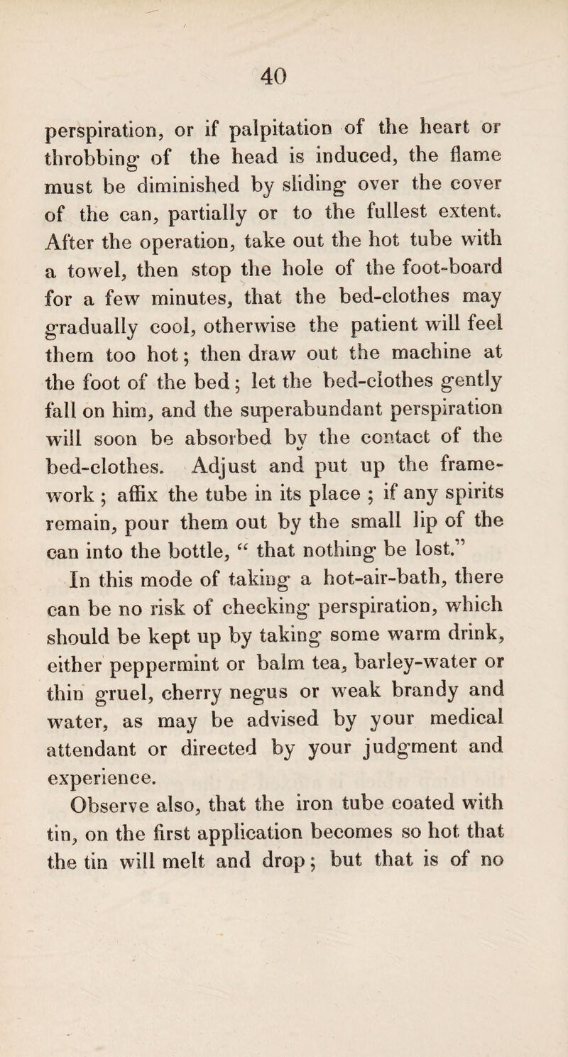 perspiration, or if palpitation of the heart or throbbing* of the head is induced, the flame must be diminished by sliding* over the cover of the can, partially or to the fullest extent After the operation, take out the hot tube with a towel, then stop the hole of the foot-board for a few minutes, that the bed-clothes may gradually cool, otherwise the patient will feel them too hot; then draw out the machine at the foot of the bed ; let the bed-clothes g*ently fall on him, and the superabundant perspiration will soon be absorbed bv the contact of the bed-clothes. Adjust and put up the frame¬ work ; affix the tube in its place ; if any spirits remain, pour them out by the small lip of the can into the bottle, “ that nothing* be lost.” In this mode of taking* a hot-air-bath, there can be no risk of checking* perspiration, which should be kept up by taking some warm drink, either peppermint or balm tea, barley-water or thin gruel, cherry negus or weak brandy and water, as may be advised by your medical attendant or directed by your judgment and experience. Observe also, that the iron tube coated with tin, on the first application becomes so hot that the tin will melt and drop; but that is of no