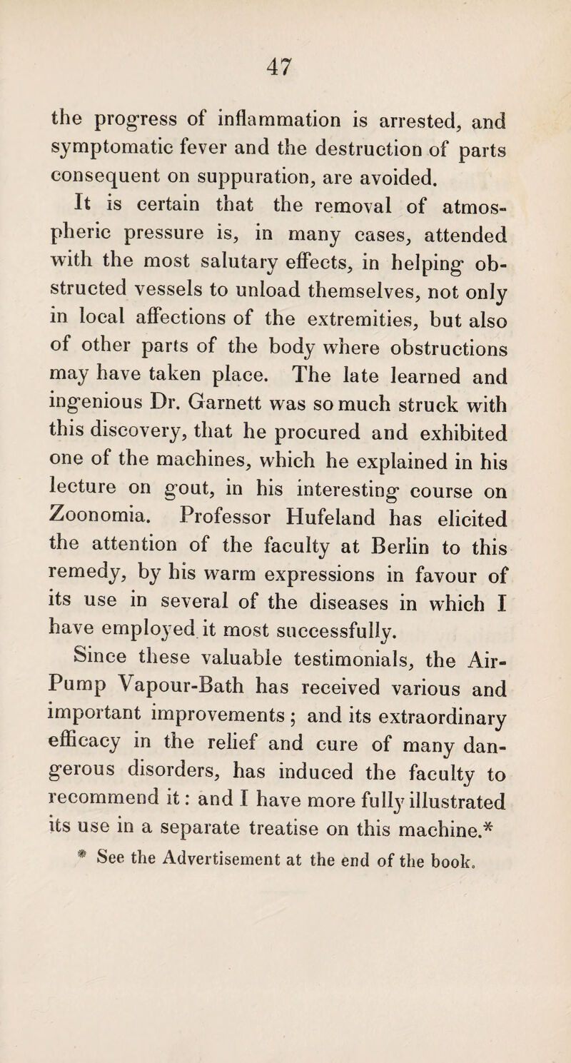 the progress of inflammation is arrested, and symptomatic fever and the destruction of parts consequent on suppuration, are avoided. It is certain that the removal of atmos¬ pheric pressure is, in many cases, attended with the most salutary effects, in helping ob¬ structed vessels to unload themselves, not only in local affections of the extremities, but also of other parts of the body wdiere obstructions may have taken place. The late learned and ingenious Dr. Garnett was so much struck with this discovery, that he procured and exhibited one of the machines, which he explained in his lecture on gout, in his interesting course on Zoonomia. Professor Hufeland has elicited the attention of the faculty at Berlin to this remedy, by his warm expressions in favour of its use in several of the diseases in which I have employed it most successfully. Since these valuable testimonials, the Air- Pump Vapour-Bath has received various and important improvements ; and its extraordinary efficacy in the relief and cure of many dan¬ gerous disorders, has induced the faculty to recommend it: and I have more fully illustrated its use in a separate treatise on this machine.* * See the Advertisement at the end of the book.