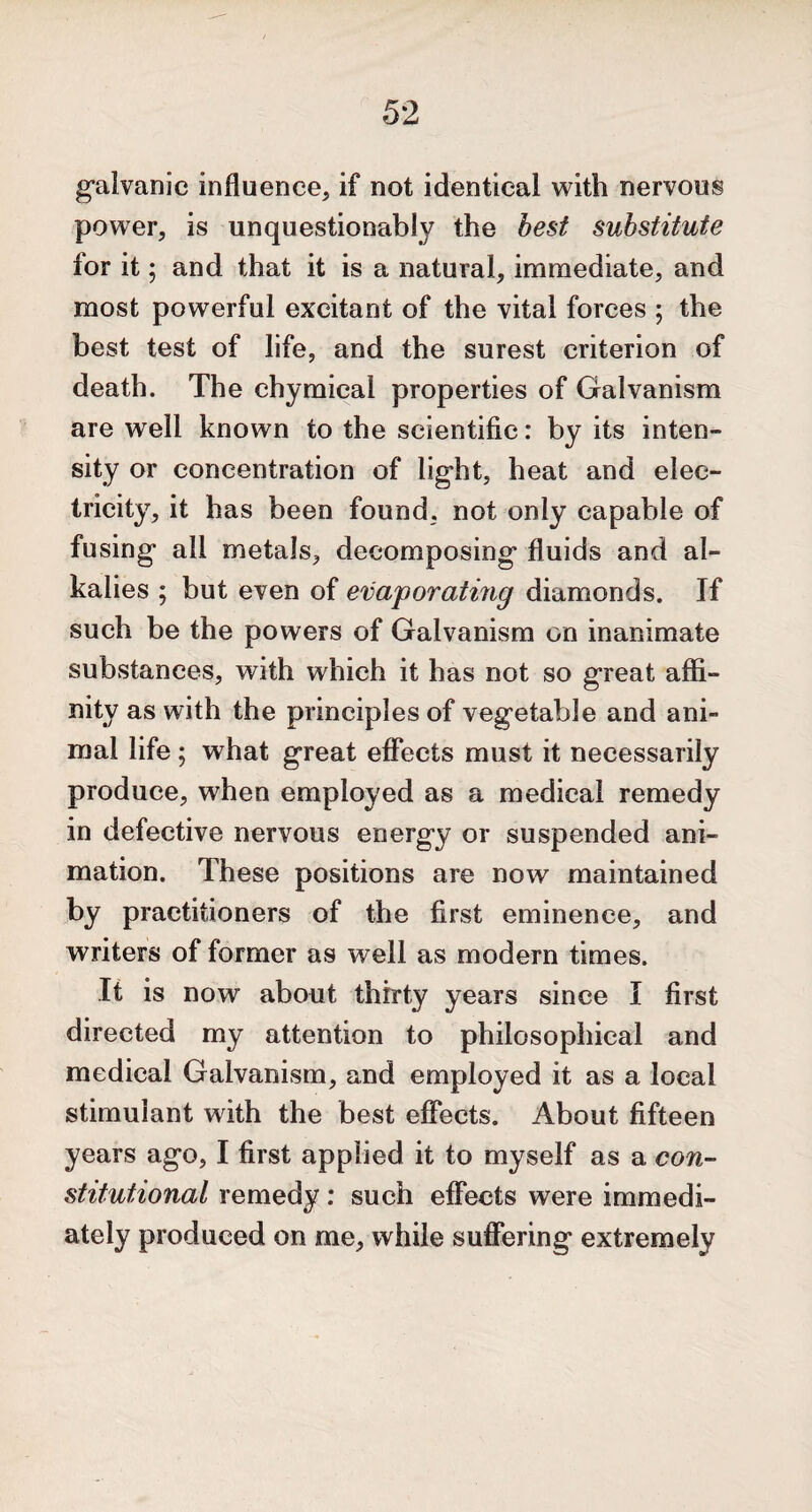 galvanic influence, if not identical with nervous power, is unquestionably the best substitute for it 5 and that it is a natural, immediate, and most powerful excitant of the vital forces ; the best test of life, and the surest criterion of death. The chymical properties of Galvanism are well known to the scientific: by its inten¬ sity or concentration of light, heat and elec¬ tricity, it has been found, not only capable of fusing all metals, decomposing fluids and al¬ kalies ; but even of evaporating diamonds. If such be the powers of Galvanism on inanimate substances, with which it has not so great affi¬ nity as with the principles of vegetable and ani¬ mal life; what great effects must it necessarily produce, when employed as a medical remedy in defective nervous energy or suspended ani¬ mation. These positions are now maintained by practitioners of the first eminence, and writers of former as well as modern times. It is now about thirty years since I first directed my attention to philosophical and medical Galvanism, and employed it as a local stimulant with the best effects. About fifteen years ago, I first applied it to myself as a con¬ stitutional remedy: such effects wrere immedi¬ ately produced on me, while suffering extremely