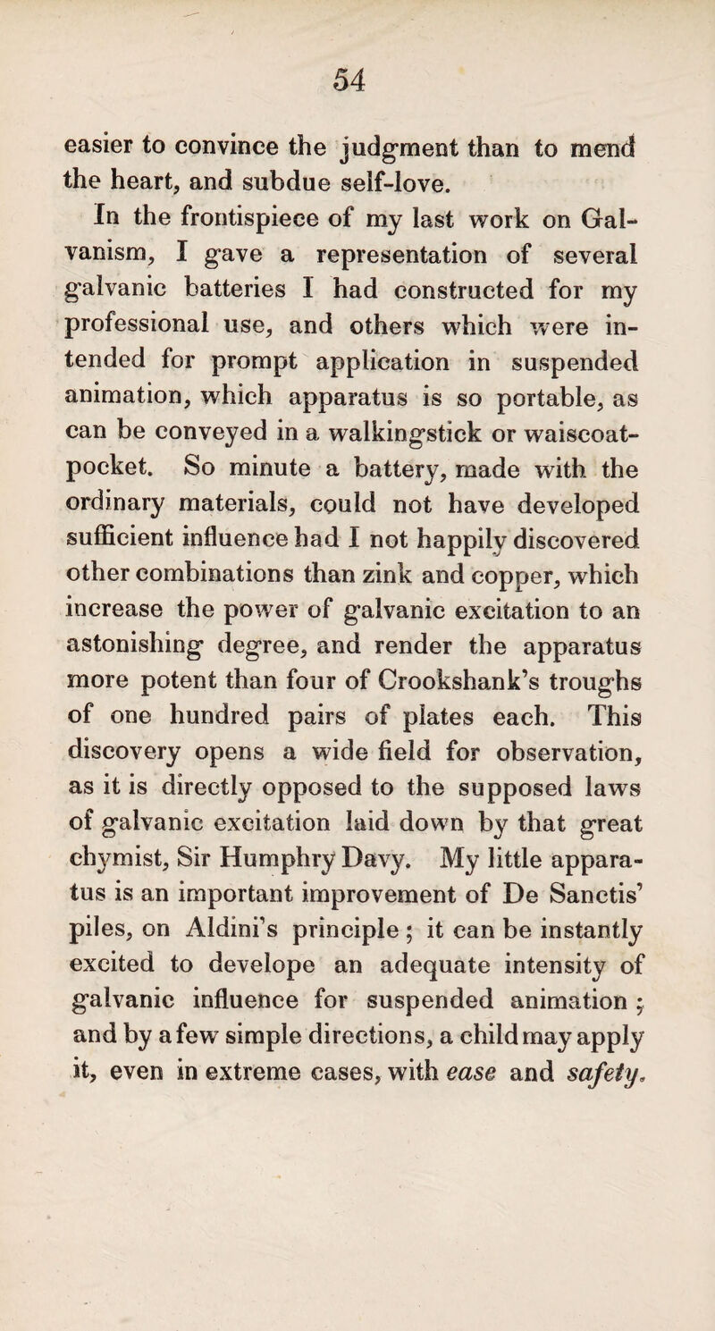 easier to convince the judgment than to mend the heart, and subdue seif-love. In the frontispiece of my last work on Gal¬ vanism, I gave a representation of several galvanic batteries 1 had constructed for my professional use, and others which were in¬ tended for prompt application in suspended animation, which apparatus is so portable, as can be conveyed in a walkingstick or waiscoat- pocket. So minute a battery, made with the ordinary materials, could not have developed sufficient influence had I not happily discovered other combinations than zink and copper, which increase the power of galvanic excitation to an astonishing degree, and render the apparatus more potent than four of Crookshank’s troughs of one hundred pairs of plates each. This discovery opens a wide field for observation, as it is directly opposed to the supposed laws of galvanic excitation laid down by that great chymist, Sir Humphry Davy. My little appara¬ tus is an important improvement of De Sanctis’ piles, on Aldini’s principle ; it can be instantly excited to develope an adequate intensity of galvanic influence for suspended animation ; and by a few simple directions, a child may apply it, even in extreme cases, with ease and safety»