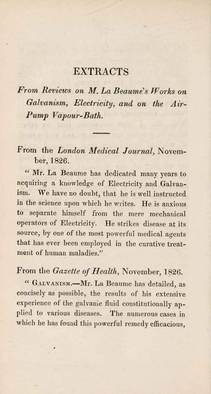 EXTRACTS From Reviews on M. La Beaume's Works on Galvanism, Electricity, and on the Air- %J y Pump Vapour-Bath. From the London Medical Journal, Novem¬ ber, 1826. “ Mr. La Beaume has dedicated many years to acquiring a knowledge of Electricity and Galvan¬ ism. We have no doubt, that he is well instructed in the science upon which he writes. He is anxious to separate himself from the mere mechanical operators of Electricity. He strikes disease at its source, by one of the most powerful medical agents that has ever been employed in the curative treat¬ ment of human maladies.” From the Gazette of Health, November, 1826. “ Galvanism.—Mr. La Beaume has detailed, as concisely as possible, the results of his extensive experience of the galvanic fluid constitutionally ap¬ plied to various diseases. The numerous cases in which he has found this powerful remedy efficacious,