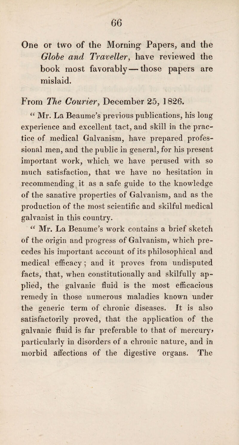 One or two of the Morning* Papers, and the Globe and Traveller, have reviewed the book most favorably —- those papers are mislaid. From The Courier, December 25, 1826. “ Mr. La Beaume’s previous publications, his long experience and excellent tact, and skill in the prac¬ tice of medical Galvanism, have prepared profes¬ sional men, and the public in general, for his present important work, which we have perused with so much satisfaction, that we have no hesitation in recommending it as a safe guide to the knowledge of the sanative properties of Galvanism, and as the production of the most scientific and skilful medical galvanist in this country. ce Mr. La Beaume’s work contains a brief sketch of the origin and progress of Galvanism, which pre¬ cedes his important account of its philosophical and medical efficacy; and it proves from undisputed facts, that, Avhen constitutionally and skilfully ap¬ plied, the galvanic fluid is the most efficacious remedy in those numerous maladies known under the generic term of chronic diseases. It is also satisfactorily proved, that the application of the galvanic fluid is far preferable to that of mercury* particularly in disorders of a chronic nature, and in morbid affections of the digestive organs. The