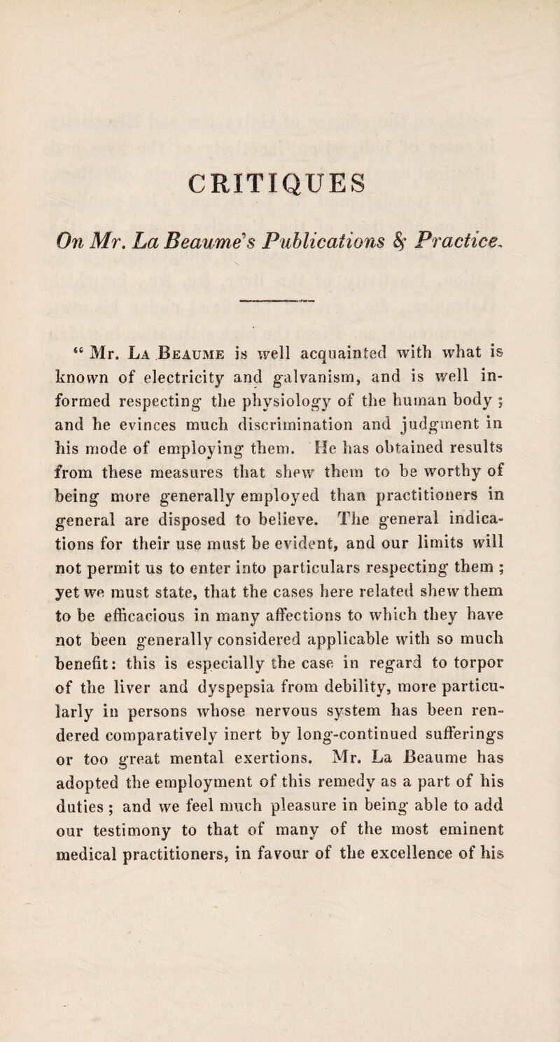 CRITIQUES On Mr. La Beau,me1 s Publications §* Practice, “ Mr. La Beaume is well acquainted with what is known of electricity and galvanism, and is well in¬ formed respecting the physiology of the human body ; and he evinces much discrimination and judgment in his mode of employing them. He has obtained results from these measures that shew them to be worthy of being more generally employed than practitioners in general are disposed to believe. The general indica¬ tions for their use must be evident, and our limits will not permit us to enter into particulars respecting them ; yet we must state, that the cases here related shew them to be efficacious in many affections to which they have not been generally considered applicable with so much benefit: this is especially the case in regard to torpor of the liver and dyspepsia from debility, more particu¬ larly in persons whose nervous system has been ren¬ dered comparatively inert by long-continued sufferings or too great mental exertions. Mr. La Beaume has adopted the employment of this remedy as a part of his duties ; and we feel much pleasure in being able to add our testimony to that of many of the most eminent medical practitioners, in favour of the excellence of his