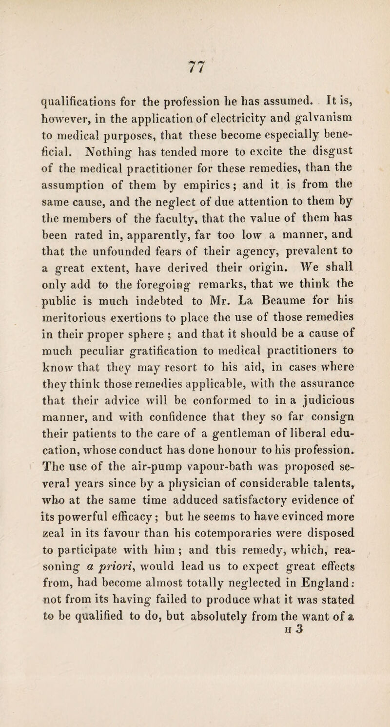 qualifications for the profession he has assumed. It is, however, in the application of electricity and galvanism to medical purposes, that these become especially bene¬ ficial. Nothing has tended more to excite the disgust of the medical practitioner for these remedies, than the assumption of them by empirics; and it is from the same cause, and the neglect of due attention to them by the members of the faculty, that the value of them has been rated in, apparently, far too low a manner, and that the unfounded fears of their agency, prevalent to a great extent, have derived their origin. We shall only add to the foregoing remarks, that we think the public is much indebted to Mr. La Beaume for his meritorious exertions to place the use of those remedies in their proper sphere ; and that it should be a cause of much peculiar gratification to medical practitioners to know that they may resort to his aid, in cases where they think those remedies applicable, with the assurance that their advice will be conformed to in a judicious manner, and with confidence that they so far consign their patients to the care of a gentleman of liberal edu¬ cation, whose conduct has done honour to his profession. The use of the air-pump vapour-bath was proposed se¬ veral years since by a physician of considerable talents, who at the same time adduced satisfactory evidence of its powerful efficacy; but he seems to have evinced more zeal in its favour than his cotemporaries were disposed to participate with him ; and this remedy, which, rea¬ soning a priori, would lead us to expect great effects from, had become almost totally neglected in England: not from its having failed to produce what it was stated to be qualified to do, but absolutely from the want of a h 3