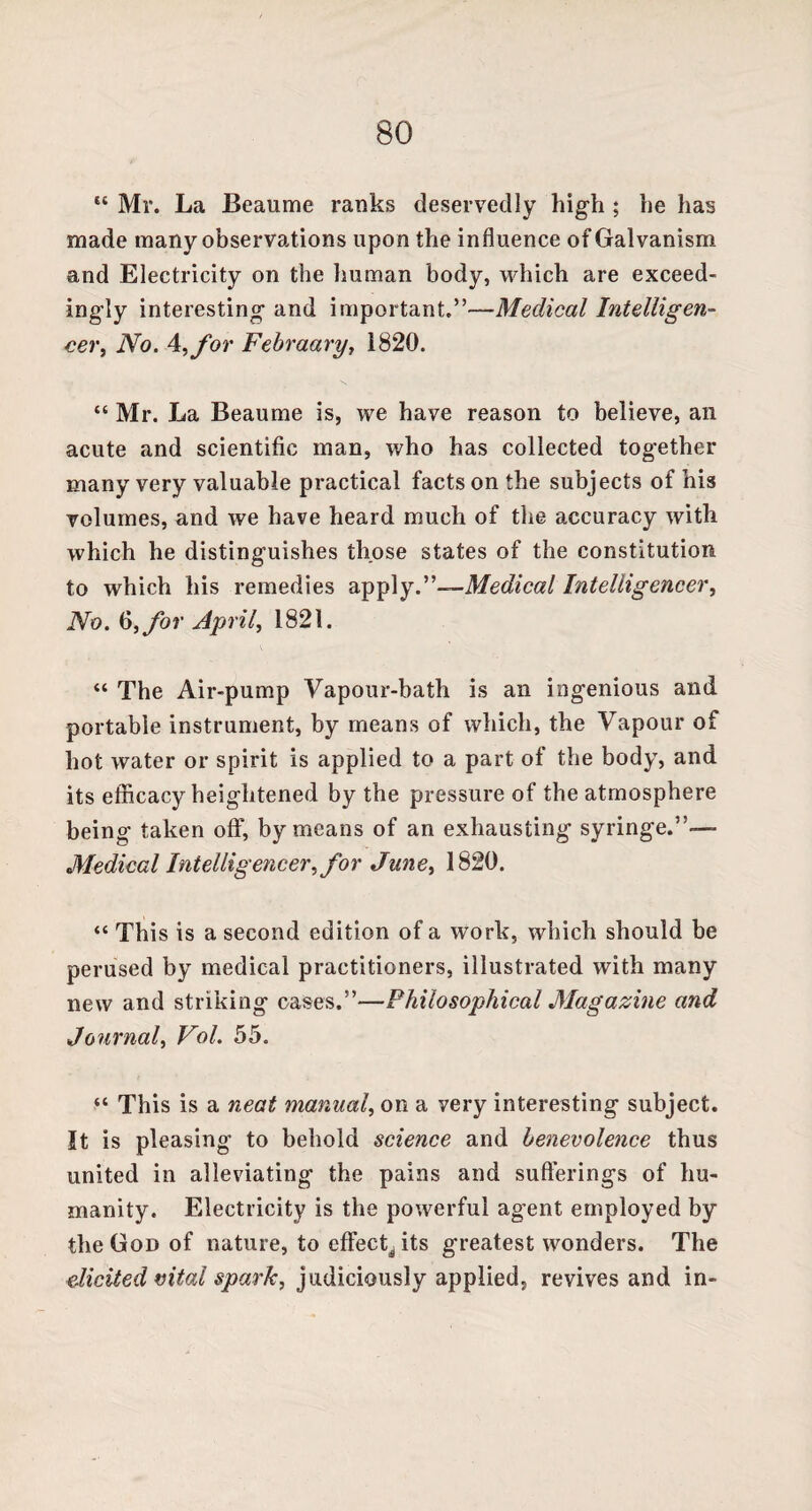 “ Mr. La Beaume ranks deservedly high ; he has made many observations upon the influence of Galvanism and Electricity on the human body, which are exceed¬ ingly interesting and important.”—Medical Intelligen¬ cer, No. 4,for Febraary, 1820. “ Mr. La Beaume is, we have reason to believe, an acute and scientific man, who has collected together many very valuable practical facts on the subjects of his volumes, and we have heard much of the accuracy with which he distinguishes those states of the constitution to which his remedies apply.”—Medical Intelligencer, No. 6, for April, 1821. “ The Air-pump Vapour-bath is an ingenious and portable instrument, by means of which, the Vapour of hot water or spirit is applied to a part of the body, and its efficacy heightened by the pressure of the atmosphere being taken off, by means of an exhausting syringe.”— Medical Intelligencer, for June> 1820. “ This is a second edition of a work, which should be perused by medical practitioners, illustrated with many new and striking cases.”—Philosophical Magazine and Journal, Vol. 55. “ This is a neat manual, on a very interesting subject. It is pleasing to behold science and benevolence thus united in alleviating the pains and sufferings of hu¬ manity. Electricity is the powerful agent employed by the God of nature, to effect^ its greatest wonders. The elicited vital spark, judiciously applied, revives and in-