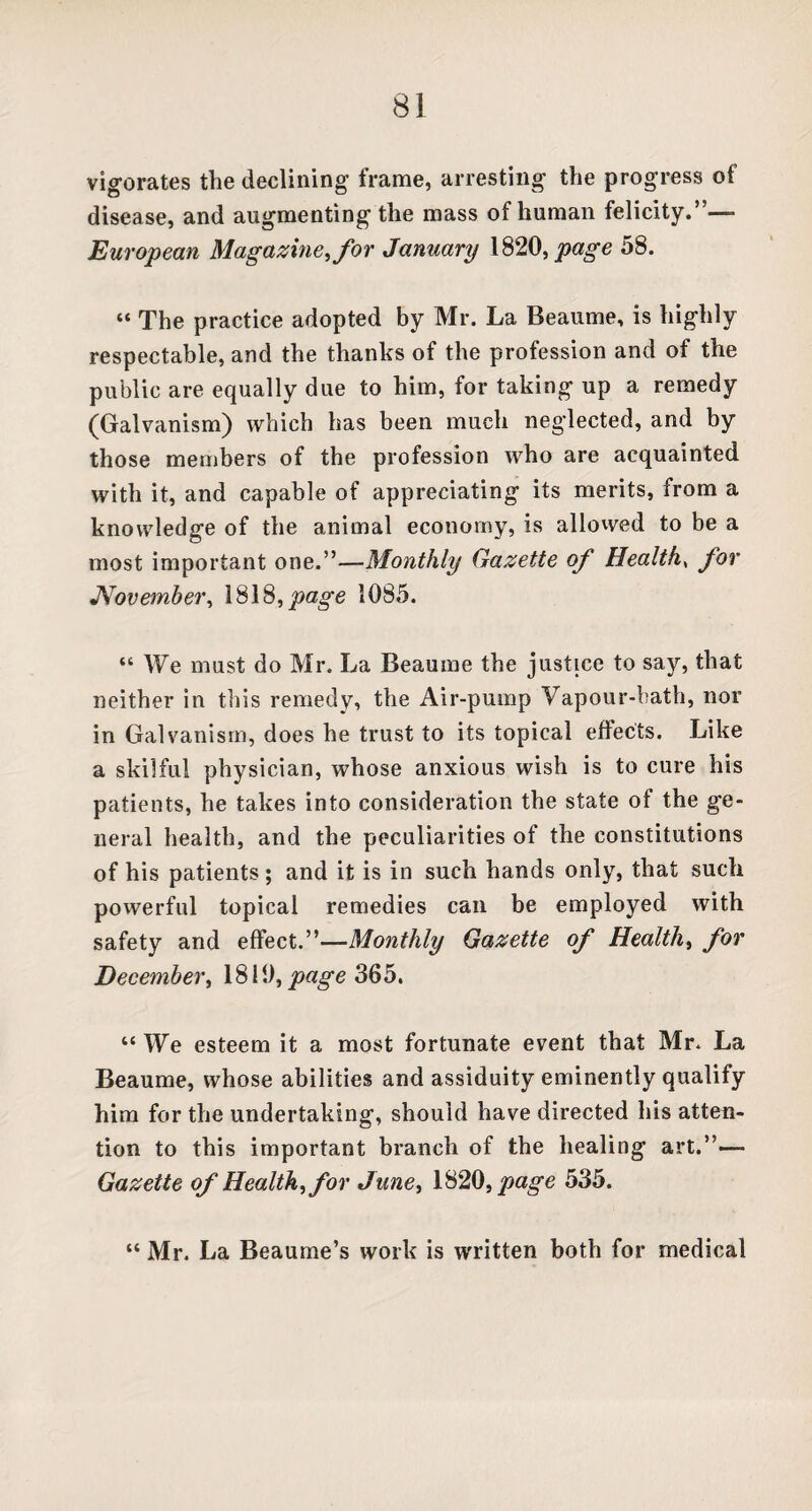 vigorates the declining frame, arresting the progress of disease, and augmenting the mass of human felicity.”—- European Magazine, for January 1820, page 58. “ The practice adopted by Mr. La Beaume, is highly respectable, and the thanks of the profession and of the public are equally due to him, for taking up a remedy (Galvanism) which has been much neglected, and by those members of the profession who are acquainted with it, and capable of appreciating its merits, from a knowledge of the animal economy, is allowed to be a most important one.”—Monthly Gazette of Healthy for November, 1818, page 1085. “ We must do Mr. La Beaume the justice to say, that neither in this remedy, the Air-pump Vapour-bath, nor in Galvanism, does he trust to its topical effects. Like a skilful physician, whose anxious wish is to cure his patients, he takes into consideration the state of the ge¬ neral health, and the peculiarities of the constitutions of his patients; and it is in such hands only, that such powerful topical remedies can be employed with safety and effect.”—Monthly Gazette of Health, for December, 1810, page 365. “ We esteem it a most fortunate event that Mr. La Beaume, whose abilities and assiduity eminently qualify him for the undertaking, should have directed his atten¬ tion to this important branch of the healing art.”—- Gazette of Health, for June, 1820, page 535. “ Mr. La Beaume’s work is written both for medical