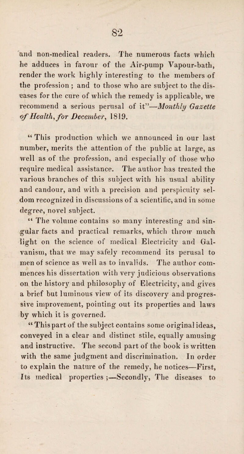 and non-medical readers. The numerous facts which he adduces in favour of the Air-pump Vapour-bath, render the work highly interesting to the members of the profession ; and to those who are subject to the dis¬ eases for the cure of which the remedy is applicable, we recommend a serious perusal of it”—Monthly Gazette of Health, for December, 1819. “ This production which we announced in our last number, merits the attention of the public at large, as well as of the profession, and especially of those who require medical assistance. The author has treated the various branches of this subject with his usual ability and candour, and with a precision and perspicuity sel¬ dom recognized in discussions of a scientific, and in some degree, novel subject. “ The volume contains so many interesting and sin¬ gular facts and practical remarks, which throw much light on the science of medical Electricity and Gal¬ vanism, that we may safely recommend its perusal to men of science as well as to invalids. The author com¬ mences his dissertation with very judicious observations on the history and philosophy of Electricity, and gives a brief but luminous view of its discovery and progres¬ sive improvement, pointing out its properties and laws by which it is governed. “Thispart of the subject contains some original ideas, conveyed in a clear and distinct stile, equally amusing and instructive. The second part of the book is written with the same judgment and discrimination. In order to explain the nature of the remedy, he notices—First, Its medical properties ;—Secondly, The diseases to