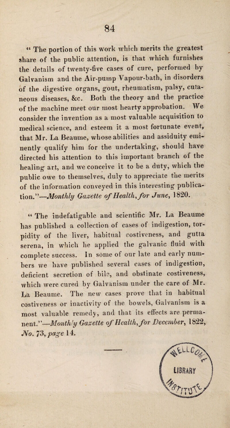 “ The portion of this work which merits the greatest share of the public attention, is that which furnishes the details of twenty-five cases of cure, performed by Galvanism and the Air-pump Vapour-bath, in disorders of the digestive organs, gout, rheumatism, palsy, cuta¬ neous diseases, &c. Both the theory and the practice of the machine meet our most hearty approbation. We consider the invention as a most valuable acquisition to medical science, and esteem it a most fortunate event, that Mr. La Beaume, whose abilities and assiduity emi¬ nently qualify him for the undertaking, should have directed his attention to this important branch ol the healing art, and we conceive it to be a duty, which the public owe to themselves, duly to appreciate the merits of the information conveyed in this interesting publica¬ tion.”—Monthly Gazette of Health, for June, 1820. “ The indefatigable and scientific Mr. La Beaume has published a collection of cases of indigestion, tor¬ pidity of the liver, habitual costiveness, and gutta serena, in which he applied the galvanic fluid with complete success. In some ot our late and early num¬ bers we have published several cases of indigestion, deficient secretion oi bile, and obstinate costiveness, which were cured by Galvanism under the care of Mr. La Beaume. The new cases prove that in habitual costiveness or inactivity of the bowels, Galvanism is a most valuable remedy, and that its eflects are perma- nent.”—Monthly Gazette of Health, for December, 1822, JVo. 73, page 14.