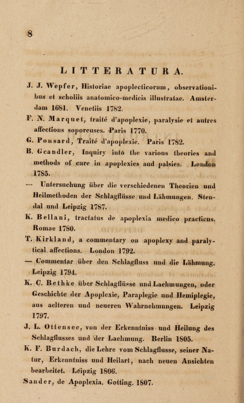 LITTERATURA. J. J. Wepfer, Historiae apoplecticorum, observationi* bujr et scholiis anatomico-medicis illustratae. Anister- dam 1681. Venetiis 1782. I4. N, Marquet, traite d’apoplexie, paralysie et autres afFections soporeuses. Paris 1770. G. Ponsard, Traite d’apoplexie. Paris 1782. B. Gcandler, Inquiry intd the various theories and methods of cure in apoplexies and palsies. Lendon 1785. Fntersuchung iiher die verschiedenen Theorien und Heilmethoden der Schlagfliisse und Lahinungen. Sten- dal und Leipzig 1787. K. Bella ni, tractatus de apoplexia medico practieus. Romae 1780. T. Kirkland, a commentary on apoplexy and paraly¬ tica! afFections. London 1792. — Commentar iiber den Schlagfluss und die Lahmung. Leipzig 1794. K. C. Bethke iiber Schlagfliisse und Laehmungen, oder Geschichte der Apoplexie, Paraplegie und Hemiplegie, aus aelteren und neueren Wahrnehmungen. Leipzig 1797. J. L. Ottensec, von der Erkcnntniss und Heilung des Schlagflusses und der Laehmuiig. Berlin 1805. It. F. Burdach, die Lehre vom Schlagfliisse, seiner Na¬ tur, Erkenntniss und Heilart, nach neuen Ansichten bearbeitet. Leipzig 1806. Sander, de Apoplexia. Gotting, 1807.